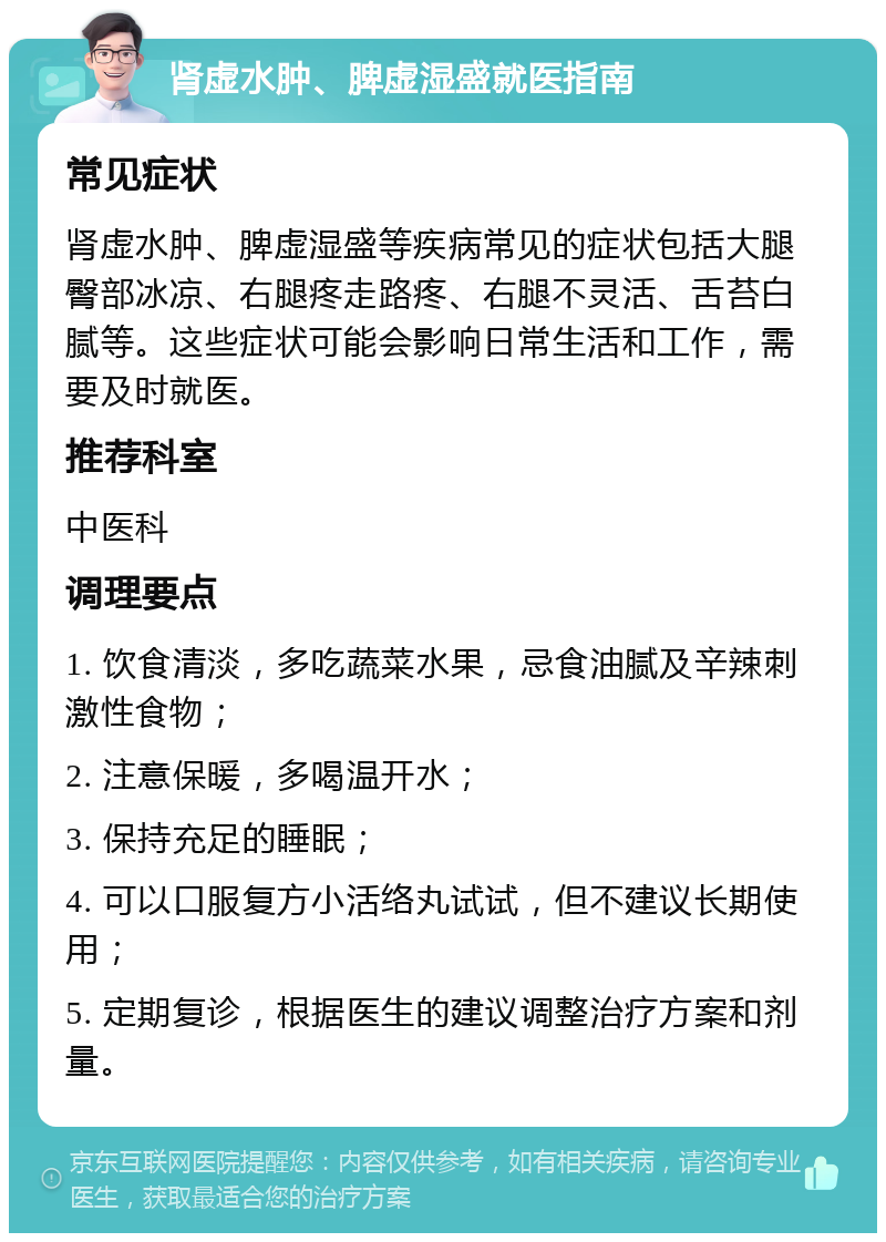 肾虚水肿、脾虚湿盛就医指南 常见症状 肾虚水肿、脾虚湿盛等疾病常见的症状包括大腿臀部冰凉、右腿疼走路疼、右腿不灵活、舌苔白腻等。这些症状可能会影响日常生活和工作，需要及时就医。 推荐科室 中医科 调理要点 1. 饮食清淡，多吃蔬菜水果，忌食油腻及辛辣刺激性食物； 2. 注意保暖，多喝温开水； 3. 保持充足的睡眠； 4. 可以口服复方小活络丸试试，但不建议长期使用； 5. 定期复诊，根据医生的建议调整治疗方案和剂量。