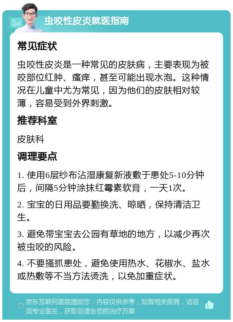 虫咬性皮炎就医指南 常见症状 虫咬性皮炎是一种常见的皮肤病，主要表现为被咬部位红肿、瘙痒，甚至可能出现水泡。这种情况在儿童中尤为常见，因为他们的皮肤相对较薄，容易受到外界刺激。 推荐科室 皮肤科 调理要点 1. 使用6层纱布沾湿康复新液敷于患处5-10分钟后，间隔5分钟涂抹红霉素软膏，一天1次。 2. 宝宝的日用品要勤换洗、晾晒，保持清洁卫生。 3. 避免带宝宝去公园有草地的地方，以减少再次被虫咬的风险。 4. 不要搔抓患处，避免使用热水、花椒水、盐水或热敷等不当方法烫洗，以免加重症状。