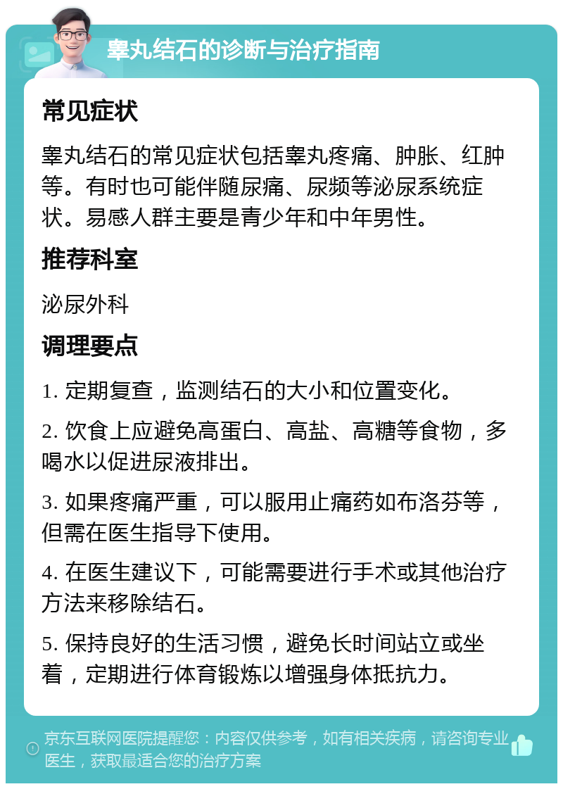 睾丸结石的诊断与治疗指南 常见症状 睾丸结石的常见症状包括睾丸疼痛、肿胀、红肿等。有时也可能伴随尿痛、尿频等泌尿系统症状。易感人群主要是青少年和中年男性。 推荐科室 泌尿外科 调理要点 1. 定期复查，监测结石的大小和位置变化。 2. 饮食上应避免高蛋白、高盐、高糖等食物，多喝水以促进尿液排出。 3. 如果疼痛严重，可以服用止痛药如布洛芬等，但需在医生指导下使用。 4. 在医生建议下，可能需要进行手术或其他治疗方法来移除结石。 5. 保持良好的生活习惯，避免长时间站立或坐着，定期进行体育锻炼以增强身体抵抗力。