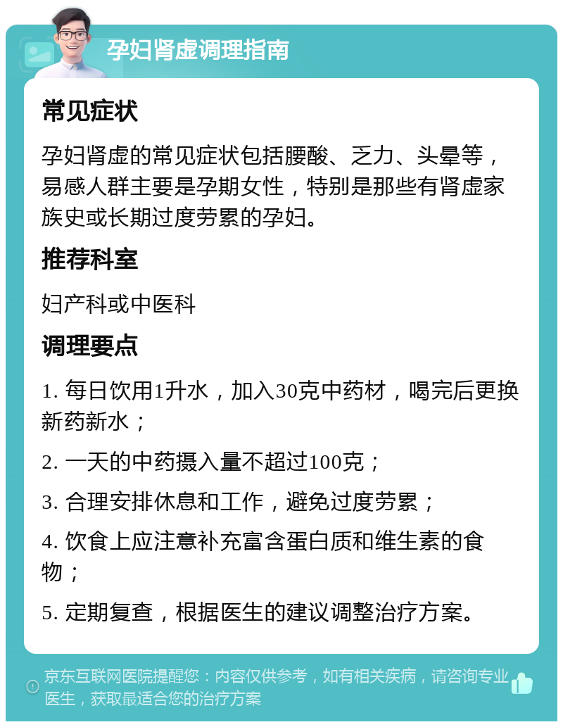 孕妇肾虚调理指南 常见症状 孕妇肾虚的常见症状包括腰酸、乏力、头晕等，易感人群主要是孕期女性，特别是那些有肾虚家族史或长期过度劳累的孕妇。 推荐科室 妇产科或中医科 调理要点 1. 每日饮用1升水，加入30克中药材，喝完后更换新药新水； 2. 一天的中药摄入量不超过100克； 3. 合理安排休息和工作，避免过度劳累； 4. 饮食上应注意补充富含蛋白质和维生素的食物； 5. 定期复查，根据医生的建议调整治疗方案。