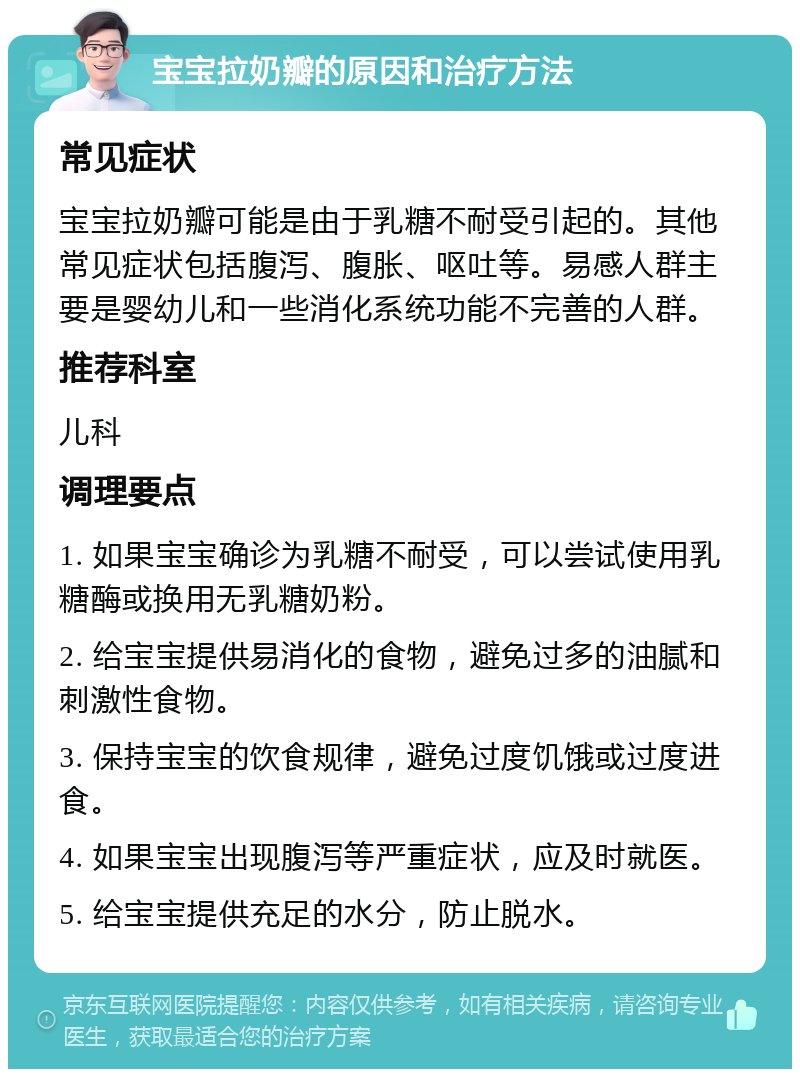 宝宝拉奶瓣的原因和治疗方法 常见症状 宝宝拉奶瓣可能是由于乳糖不耐受引起的。其他常见症状包括腹泻、腹胀、呕吐等。易感人群主要是婴幼儿和一些消化系统功能不完善的人群。 推荐科室 儿科 调理要点 1. 如果宝宝确诊为乳糖不耐受，可以尝试使用乳糖酶或换用无乳糖奶粉。 2. 给宝宝提供易消化的食物，避免过多的油腻和刺激性食物。 3. 保持宝宝的饮食规律，避免过度饥饿或过度进食。 4. 如果宝宝出现腹泻等严重症状，应及时就医。 5. 给宝宝提供充足的水分，防止脱水。