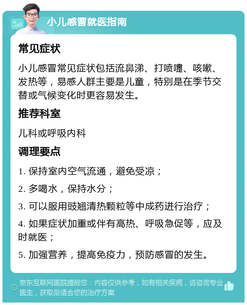 小儿感冒就医指南 常见症状 小儿感冒常见症状包括流鼻涕、打喷嚏、咳嗽、发热等，易感人群主要是儿童，特别是在季节交替或气候变化时更容易发生。 推荐科室 儿科或呼吸内科 调理要点 1. 保持室内空气流通，避免受凉； 2. 多喝水，保持水分； 3. 可以服用豉翘清热颗粒等中成药进行治疗； 4. 如果症状加重或伴有高热、呼吸急促等，应及时就医； 5. 加强营养，提高免疫力，预防感冒的发生。