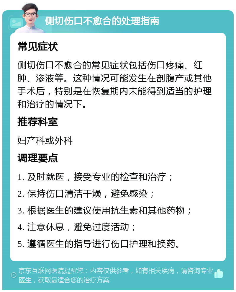 侧切伤口不愈合的处理指南 常见症状 侧切伤口不愈合的常见症状包括伤口疼痛、红肿、渗液等。这种情况可能发生在剖腹产或其他手术后，特别是在恢复期内未能得到适当的护理和治疗的情况下。 推荐科室 妇产科或外科 调理要点 1. 及时就医，接受专业的检查和治疗； 2. 保持伤口清洁干燥，避免感染； 3. 根据医生的建议使用抗生素和其他药物； 4. 注意休息，避免过度活动； 5. 遵循医生的指导进行伤口护理和换药。