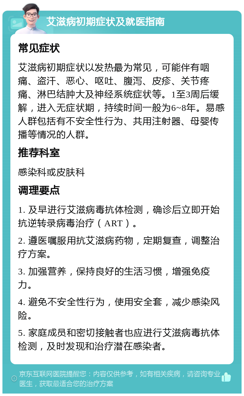 艾滋病初期症状及就医指南 常见症状 艾滋病初期症状以发热最为常见，可能伴有咽痛、盗汗、恶心、呕吐、腹泻、皮疹、关节疼痛、淋巴结肿大及神经系统症状等。1至3周后缓解，进入无症状期，持续时间一般为6~8年。易感人群包括有不安全性行为、共用注射器、母婴传播等情况的人群。 推荐科室 感染科或皮肤科 调理要点 1. 及早进行艾滋病毒抗体检测，确诊后立即开始抗逆转录病毒治疗（ART）。 2. 遵医嘱服用抗艾滋病药物，定期复查，调整治疗方案。 3. 加强营养，保持良好的生活习惯，增强免疫力。 4. 避免不安全性行为，使用安全套，减少感染风险。 5. 家庭成员和密切接触者也应进行艾滋病毒抗体检测，及时发现和治疗潜在感染者。