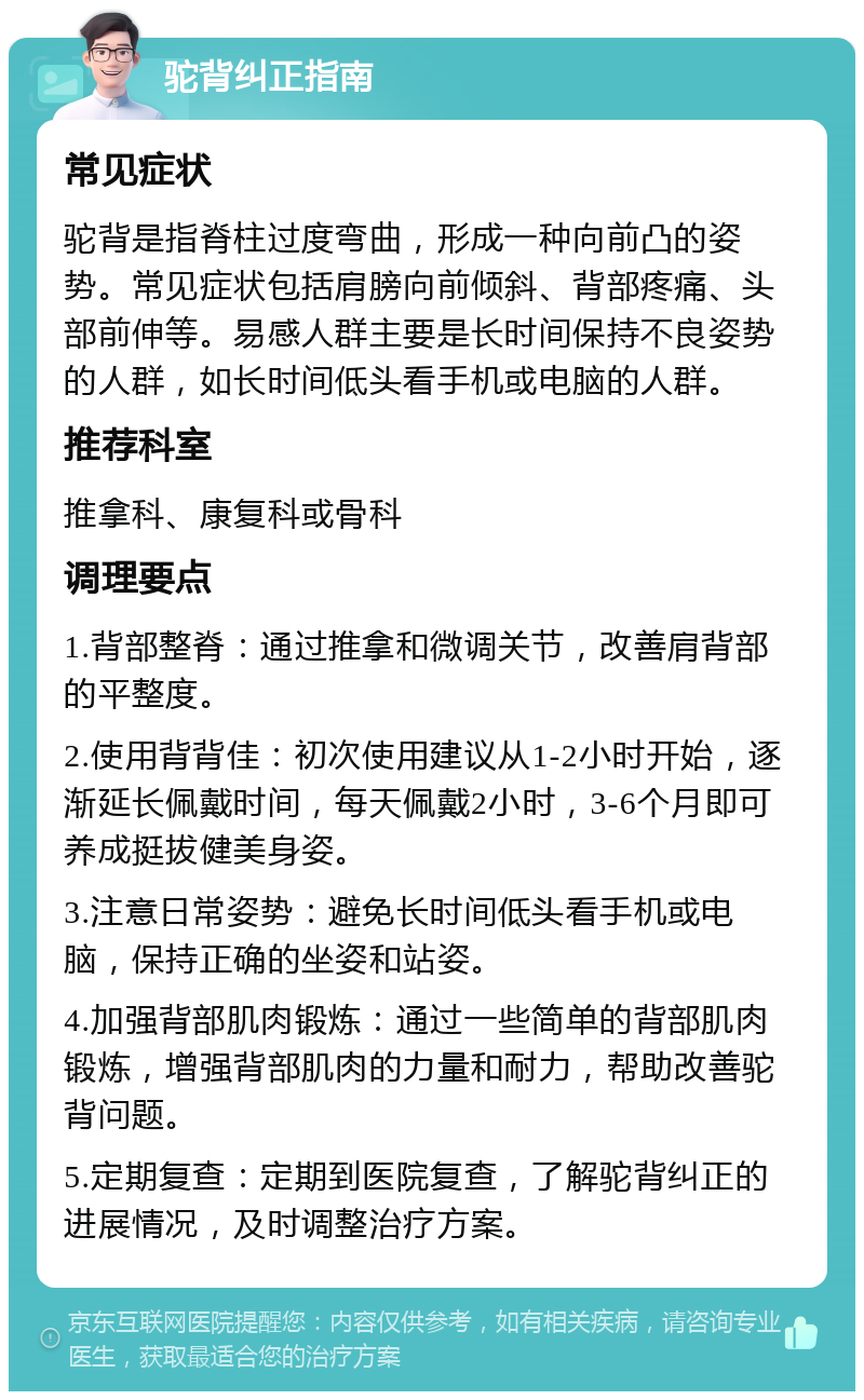 驼背纠正指南 常见症状 驼背是指脊柱过度弯曲，形成一种向前凸的姿势。常见症状包括肩膀向前倾斜、背部疼痛、头部前伸等。易感人群主要是长时间保持不良姿势的人群，如长时间低头看手机或电脑的人群。 推荐科室 推拿科、康复科或骨科 调理要点 1.背部整脊：通过推拿和微调关节，改善肩背部的平整度。 2.使用背背佳：初次使用建议从1-2小时开始，逐渐延长佩戴时间，每天佩戴2小时，3-6个月即可养成挺拔健美身姿。 3.注意日常姿势：避免长时间低头看手机或电脑，保持正确的坐姿和站姿。 4.加强背部肌肉锻炼：通过一些简单的背部肌肉锻炼，增强背部肌肉的力量和耐力，帮助改善驼背问题。 5.定期复查：定期到医院复查，了解驼背纠正的进展情况，及时调整治疗方案。