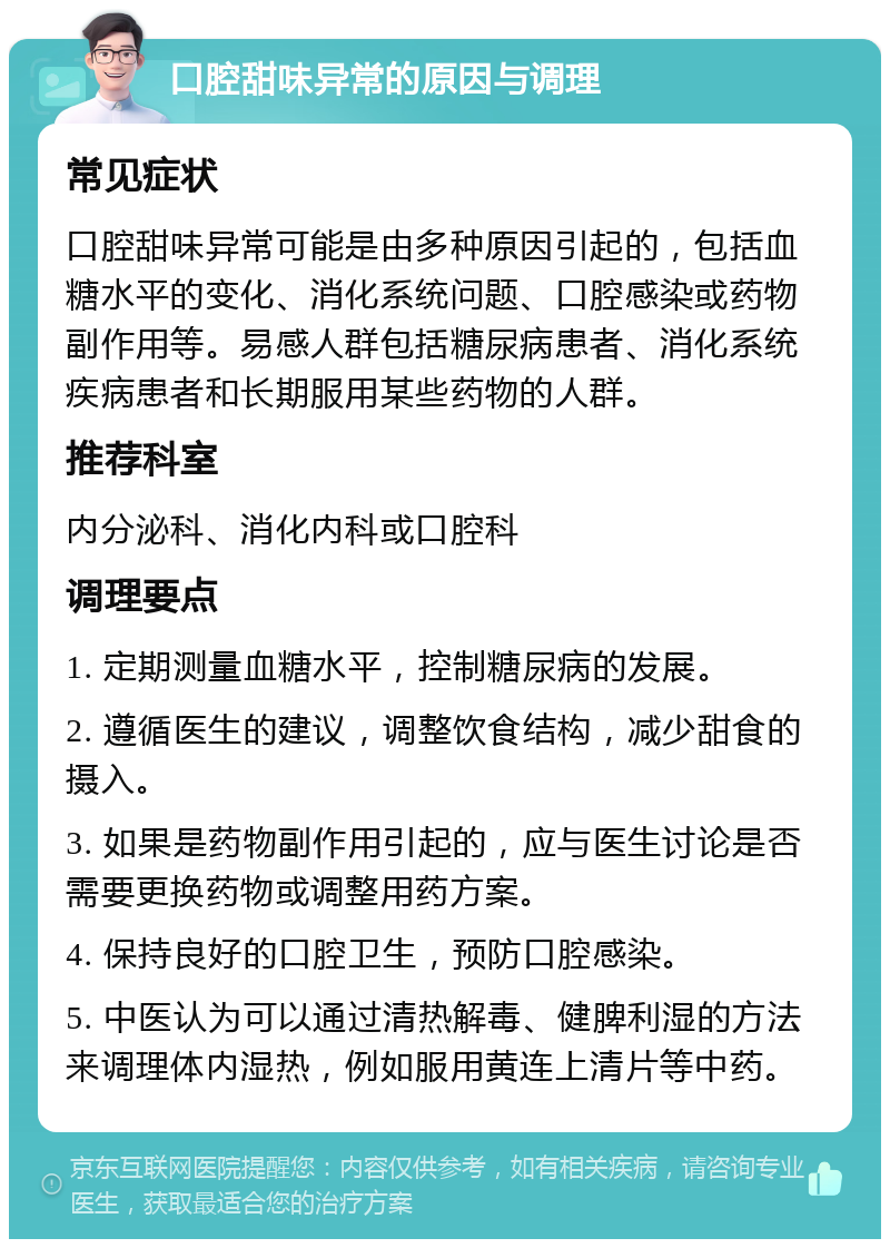 口腔甜味异常的原因与调理 常见症状 口腔甜味异常可能是由多种原因引起的，包括血糖水平的变化、消化系统问题、口腔感染或药物副作用等。易感人群包括糖尿病患者、消化系统疾病患者和长期服用某些药物的人群。 推荐科室 内分泌科、消化内科或口腔科 调理要点 1. 定期测量血糖水平，控制糖尿病的发展。 2. 遵循医生的建议，调整饮食结构，减少甜食的摄入。 3. 如果是药物副作用引起的，应与医生讨论是否需要更换药物或调整用药方案。 4. 保持良好的口腔卫生，预防口腔感染。 5. 中医认为可以通过清热解毒、健脾利湿的方法来调理体内湿热，例如服用黄连上清片等中药。