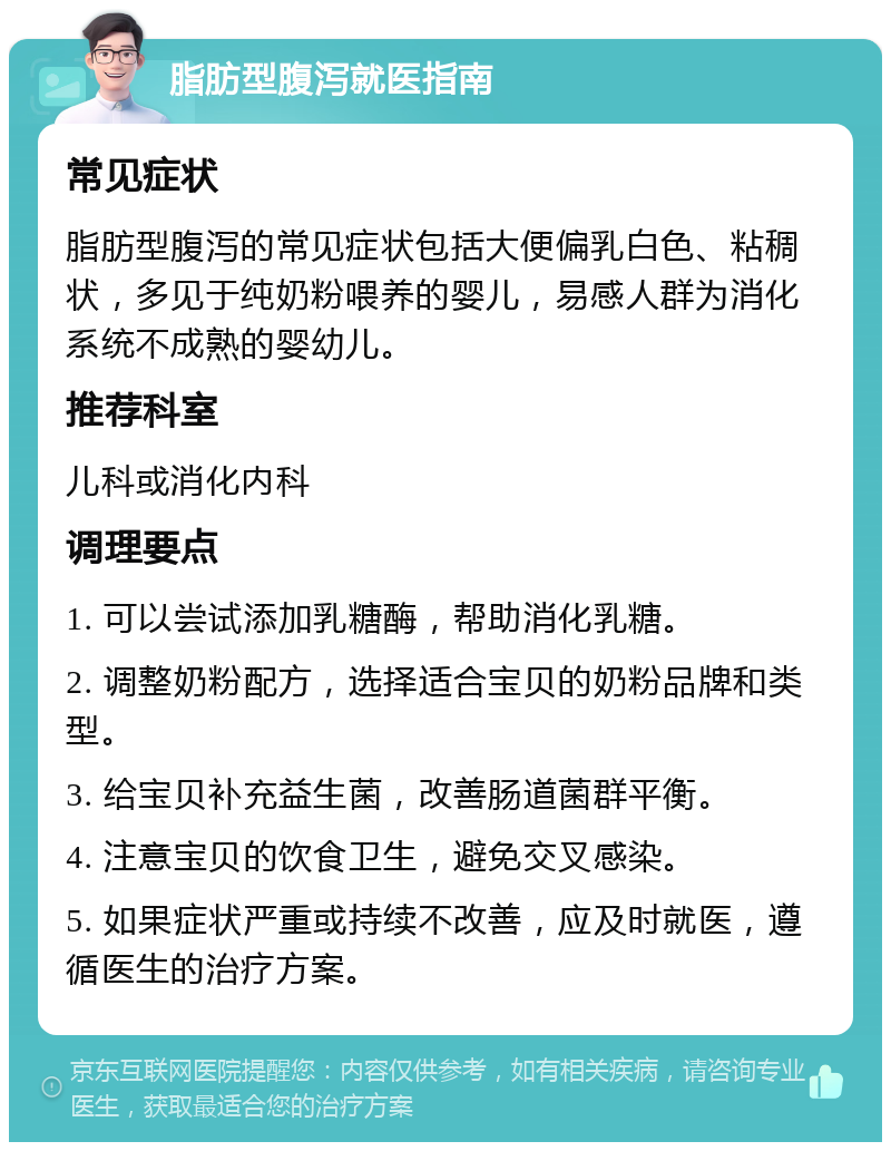 脂肪型腹泻就医指南 常见症状 脂肪型腹泻的常见症状包括大便偏乳白色、粘稠状，多见于纯奶粉喂养的婴儿，易感人群为消化系统不成熟的婴幼儿。 推荐科室 儿科或消化内科 调理要点 1. 可以尝试添加乳糖酶，帮助消化乳糖。 2. 调整奶粉配方，选择适合宝贝的奶粉品牌和类型。 3. 给宝贝补充益生菌，改善肠道菌群平衡。 4. 注意宝贝的饮食卫生，避免交叉感染。 5. 如果症状严重或持续不改善，应及时就医，遵循医生的治疗方案。