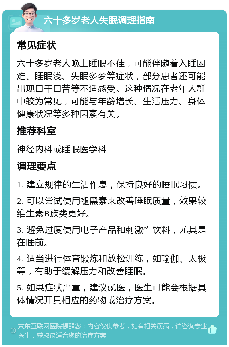 六十多岁老人失眠调理指南 常见症状 六十多岁老人晚上睡眠不佳，可能伴随着入睡困难、睡眠浅、失眠多梦等症状，部分患者还可能出现口干口苦等不适感受。这种情况在老年人群中较为常见，可能与年龄增长、生活压力、身体健康状况等多种因素有关。 推荐科室 神经内科或睡眠医学科 调理要点 1. 建立规律的生活作息，保持良好的睡眠习惯。 2. 可以尝试使用褪黑素来改善睡眠质量，效果较维生素B族类更好。 3. 避免过度使用电子产品和刺激性饮料，尤其是在睡前。 4. 适当进行体育锻炼和放松训练，如瑜伽、太极等，有助于缓解压力和改善睡眠。 5. 如果症状严重，建议就医，医生可能会根据具体情况开具相应的药物或治疗方案。