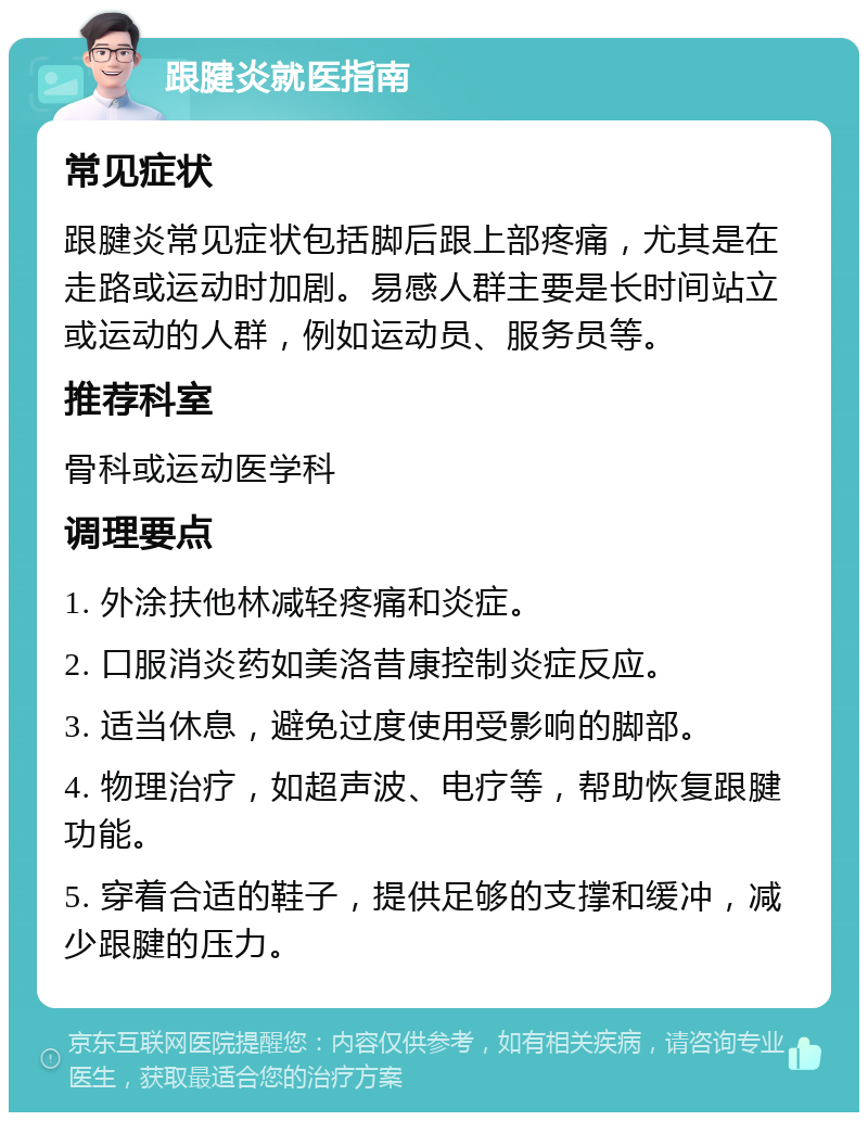 跟腱炎就医指南 常见症状 跟腱炎常见症状包括脚后跟上部疼痛，尤其是在走路或运动时加剧。易感人群主要是长时间站立或运动的人群，例如运动员、服务员等。 推荐科室 骨科或运动医学科 调理要点 1. 外涂扶他林减轻疼痛和炎症。 2. 口服消炎药如美洛昔康控制炎症反应。 3. 适当休息，避免过度使用受影响的脚部。 4. 物理治疗，如超声波、电疗等，帮助恢复跟腱功能。 5. 穿着合适的鞋子，提供足够的支撑和缓冲，减少跟腱的压力。