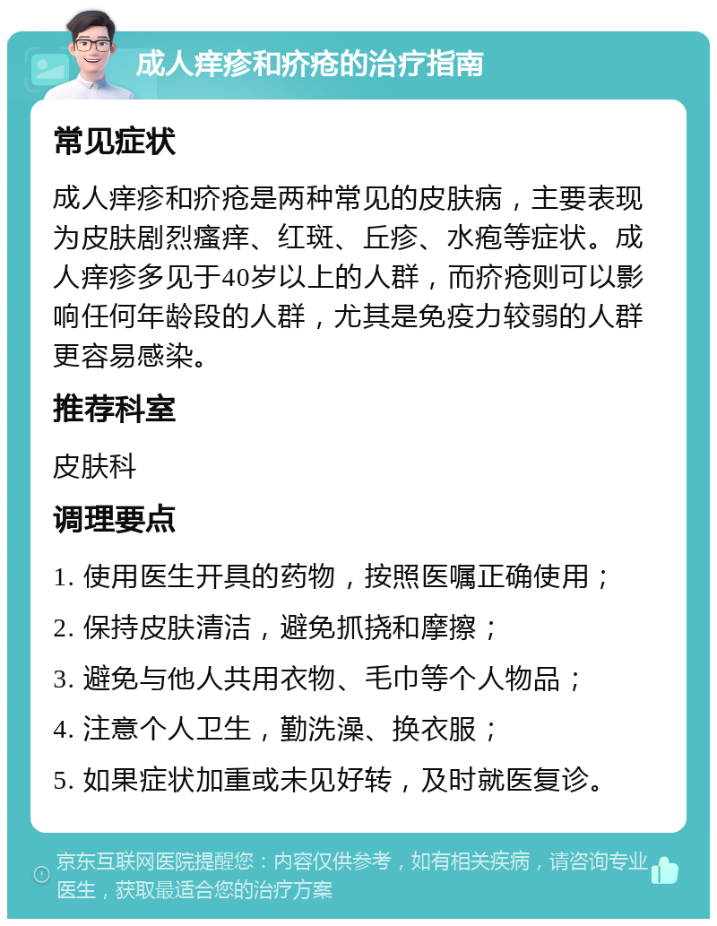 成人痒疹和疥疮的治疗指南 常见症状 成人痒疹和疥疮是两种常见的皮肤病，主要表现为皮肤剧烈瘙痒、红斑、丘疹、水疱等症状。成人痒疹多见于40岁以上的人群，而疥疮则可以影响任何年龄段的人群，尤其是免疫力较弱的人群更容易感染。 推荐科室 皮肤科 调理要点 1. 使用医生开具的药物，按照医嘱正确使用； 2. 保持皮肤清洁，避免抓挠和摩擦； 3. 避免与他人共用衣物、毛巾等个人物品； 4. 注意个人卫生，勤洗澡、换衣服； 5. 如果症状加重或未见好转，及时就医复诊。