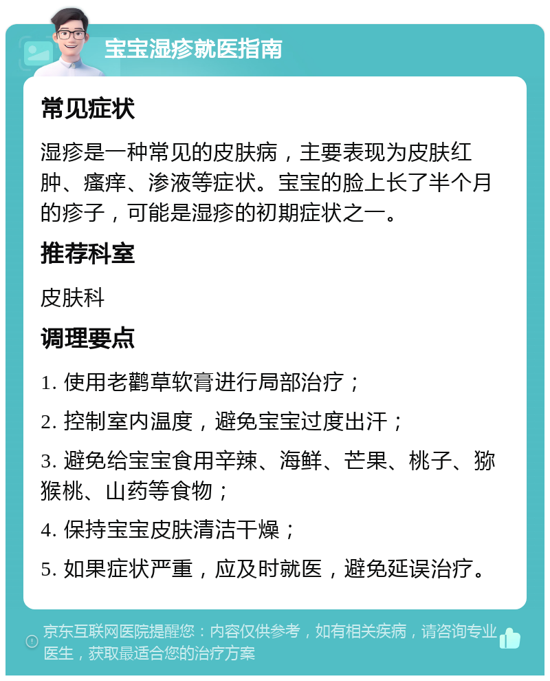 宝宝湿疹就医指南 常见症状 湿疹是一种常见的皮肤病，主要表现为皮肤红肿、瘙痒、渗液等症状。宝宝的脸上长了半个月的疹子，可能是湿疹的初期症状之一。 推荐科室 皮肤科 调理要点 1. 使用老鹳草软膏进行局部治疗； 2. 控制室内温度，避免宝宝过度出汗； 3. 避免给宝宝食用辛辣、海鲜、芒果、桃子、猕猴桃、山药等食物； 4. 保持宝宝皮肤清洁干燥； 5. 如果症状严重，应及时就医，避免延误治疗。