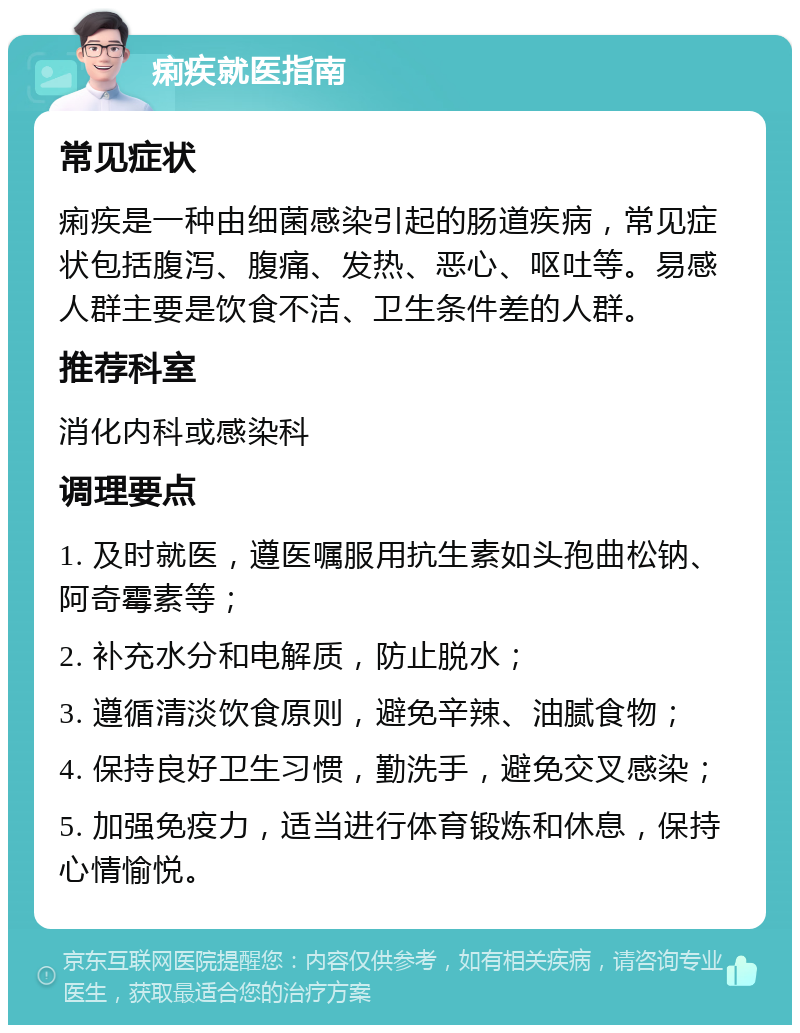 痢疾就医指南 常见症状 痢疾是一种由细菌感染引起的肠道疾病，常见症状包括腹泻、腹痛、发热、恶心、呕吐等。易感人群主要是饮食不洁、卫生条件差的人群。 推荐科室 消化内科或感染科 调理要点 1. 及时就医，遵医嘱服用抗生素如头孢曲松钠、阿奇霉素等； 2. 补充水分和电解质，防止脱水； 3. 遵循清淡饮食原则，避免辛辣、油腻食物； 4. 保持良好卫生习惯，勤洗手，避免交叉感染； 5. 加强免疫力，适当进行体育锻炼和休息，保持心情愉悦。