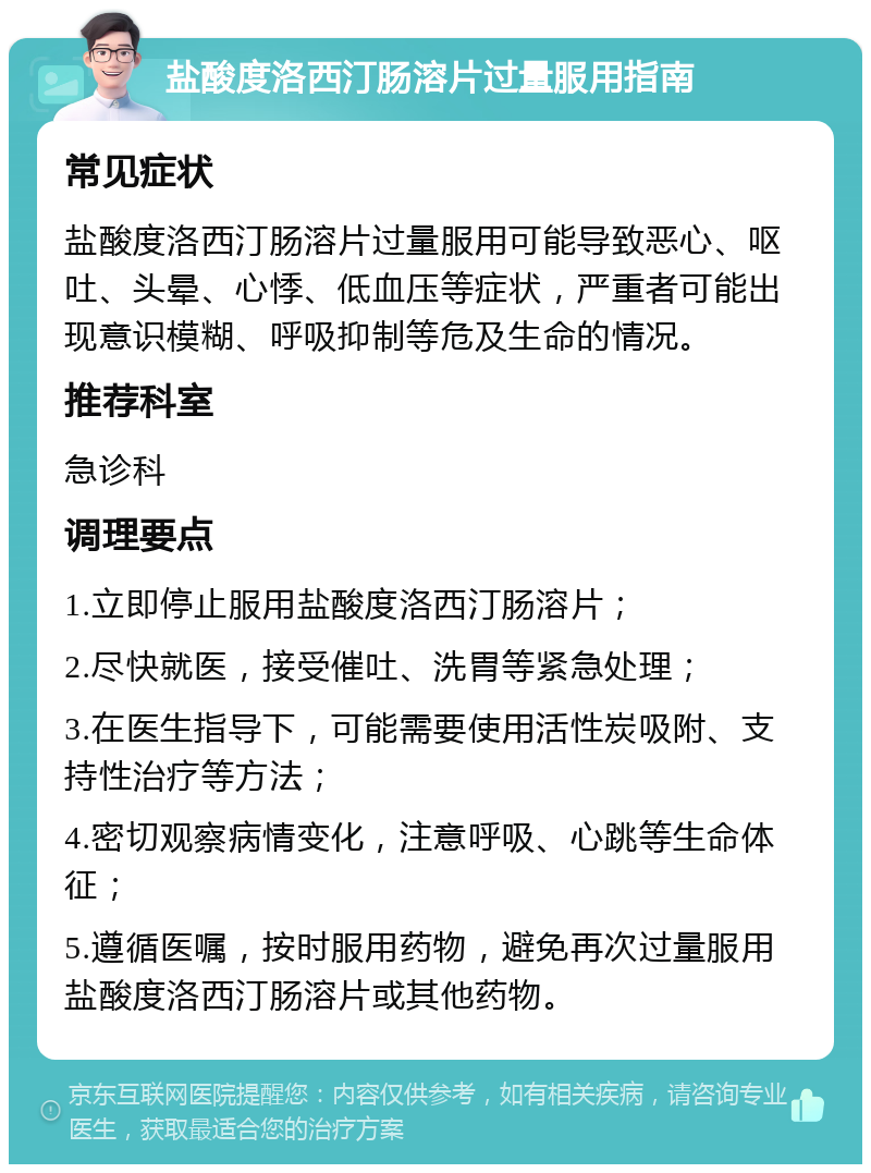 盐酸度洛西汀肠溶片过量服用指南 常见症状 盐酸度洛西汀肠溶片过量服用可能导致恶心、呕吐、头晕、心悸、低血压等症状，严重者可能出现意识模糊、呼吸抑制等危及生命的情况。 推荐科室 急诊科 调理要点 1.立即停止服用盐酸度洛西汀肠溶片； 2.尽快就医，接受催吐、洗胃等紧急处理； 3.在医生指导下，可能需要使用活性炭吸附、支持性治疗等方法； 4.密切观察病情变化，注意呼吸、心跳等生命体征； 5.遵循医嘱，按时服用药物，避免再次过量服用盐酸度洛西汀肠溶片或其他药物。