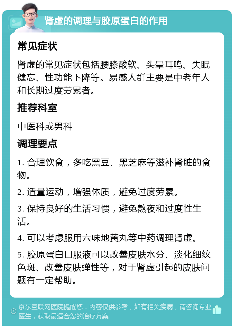 肾虚的调理与胶原蛋白的作用 常见症状 肾虚的常见症状包括腰膝酸软、头晕耳鸣、失眠健忘、性功能下降等。易感人群主要是中老年人和长期过度劳累者。 推荐科室 中医科或男科 调理要点 1. 合理饮食，多吃黑豆、黑芝麻等滋补肾脏的食物。 2. 适量运动，增强体质，避免过度劳累。 3. 保持良好的生活习惯，避免熬夜和过度性生活。 4. 可以考虑服用六味地黄丸等中药调理肾虚。 5. 胶原蛋白口服液可以改善皮肤水分、淡化细纹色斑、改善皮肤弹性等，对于肾虚引起的皮肤问题有一定帮助。