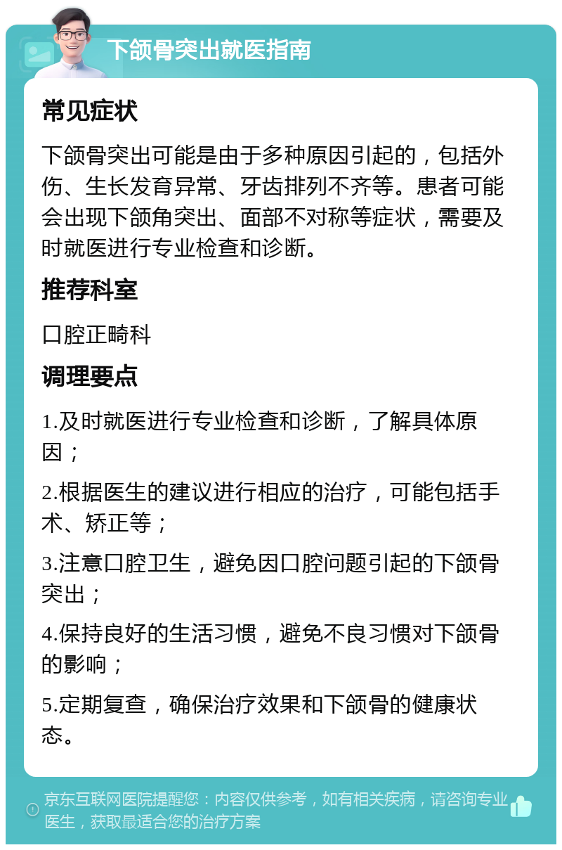 下颌骨突出就医指南 常见症状 下颌骨突出可能是由于多种原因引起的，包括外伤、生长发育异常、牙齿排列不齐等。患者可能会出现下颌角突出、面部不对称等症状，需要及时就医进行专业检查和诊断。 推荐科室 口腔正畸科 调理要点 1.及时就医进行专业检查和诊断，了解具体原因； 2.根据医生的建议进行相应的治疗，可能包括手术、矫正等； 3.注意口腔卫生，避免因口腔问题引起的下颌骨突出； 4.保持良好的生活习惯，避免不良习惯对下颌骨的影响； 5.定期复查，确保治疗效果和下颌骨的健康状态。