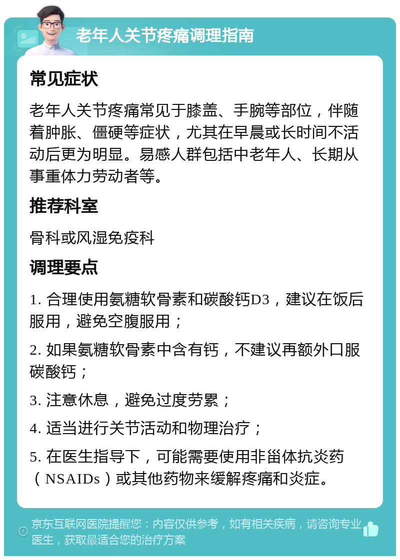 老年人关节疼痛调理指南 常见症状 老年人关节疼痛常见于膝盖、手腕等部位，伴随着肿胀、僵硬等症状，尤其在早晨或长时间不活动后更为明显。易感人群包括中老年人、长期从事重体力劳动者等。 推荐科室 骨科或风湿免疫科 调理要点 1. 合理使用氨糖软骨素和碳酸钙D3，建议在饭后服用，避免空腹服用； 2. 如果氨糖软骨素中含有钙，不建议再额外口服碳酸钙； 3. 注意休息，避免过度劳累； 4. 适当进行关节活动和物理治疗； 5. 在医生指导下，可能需要使用非甾体抗炎药（NSAIDs）或其他药物来缓解疼痛和炎症。