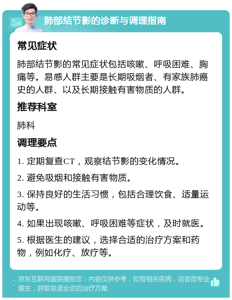 肺部结节影的诊断与调理指南 常见症状 肺部结节影的常见症状包括咳嗽、呼吸困难、胸痛等。易感人群主要是长期吸烟者、有家族肺癌史的人群、以及长期接触有害物质的人群。 推荐科室 肺科 调理要点 1. 定期复查CT，观察结节影的变化情况。 2. 避免吸烟和接触有害物质。 3. 保持良好的生活习惯，包括合理饮食、适量运动等。 4. 如果出现咳嗽、呼吸困难等症状，及时就医。 5. 根据医生的建议，选择合适的治疗方案和药物，例如化疗、放疗等。