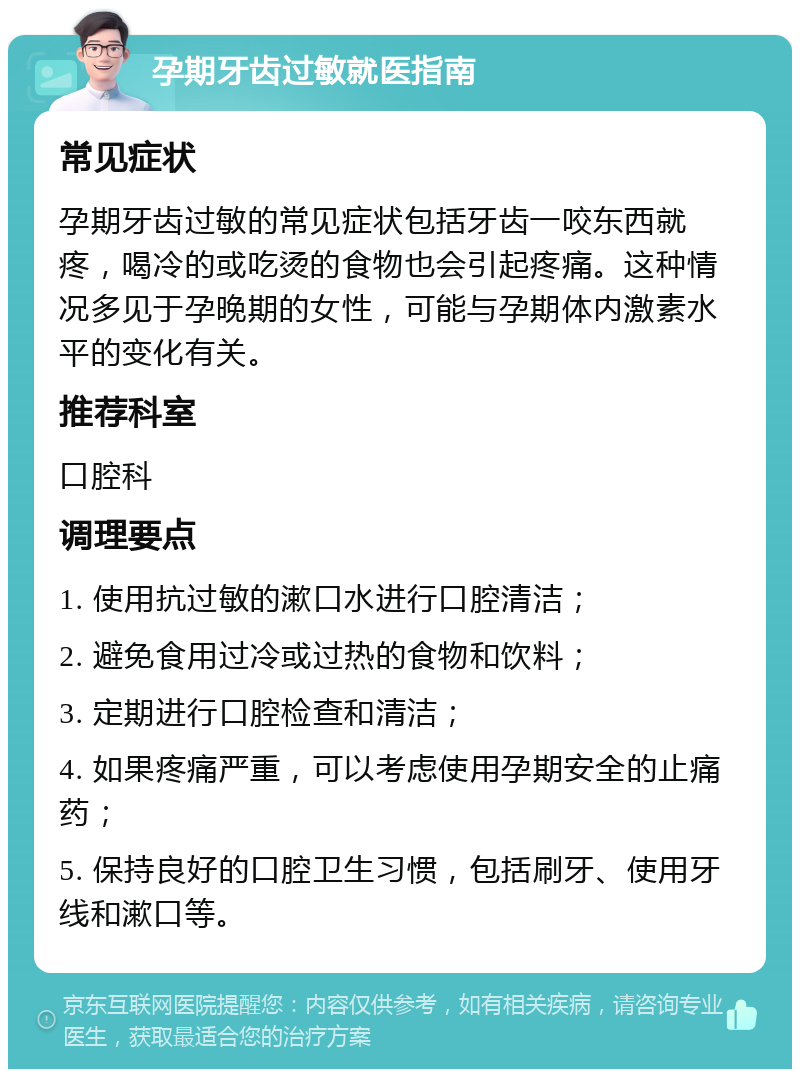 孕期牙齿过敏就医指南 常见症状 孕期牙齿过敏的常见症状包括牙齿一咬东西就疼，喝冷的或吃烫的食物也会引起疼痛。这种情况多见于孕晚期的女性，可能与孕期体内激素水平的变化有关。 推荐科室 口腔科 调理要点 1. 使用抗过敏的漱口水进行口腔清洁； 2. 避免食用过冷或过热的食物和饮料； 3. 定期进行口腔检查和清洁； 4. 如果疼痛严重，可以考虑使用孕期安全的止痛药； 5. 保持良好的口腔卫生习惯，包括刷牙、使用牙线和漱口等。