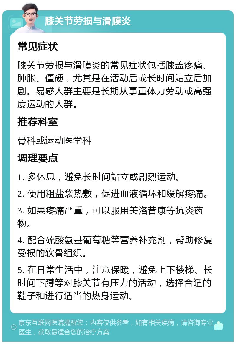 膝关节劳损与滑膜炎 常见症状 膝关节劳损与滑膜炎的常见症状包括膝盖疼痛、肿胀、僵硬，尤其是在活动后或长时间站立后加剧。易感人群主要是长期从事重体力劳动或高强度运动的人群。 推荐科室 骨科或运动医学科 调理要点 1. 多休息，避免长时间站立或剧烈运动。 2. 使用粗盐袋热敷，促进血液循环和缓解疼痛。 3. 如果疼痛严重，可以服用美洛昔康等抗炎药物。 4. 配合硫酸氨基葡萄糖等营养补充剂，帮助修复受损的软骨组织。 5. 在日常生活中，注意保暖，避免上下楼梯、长时间下蹲等对膝关节有压力的活动，选择合适的鞋子和进行适当的热身运动。