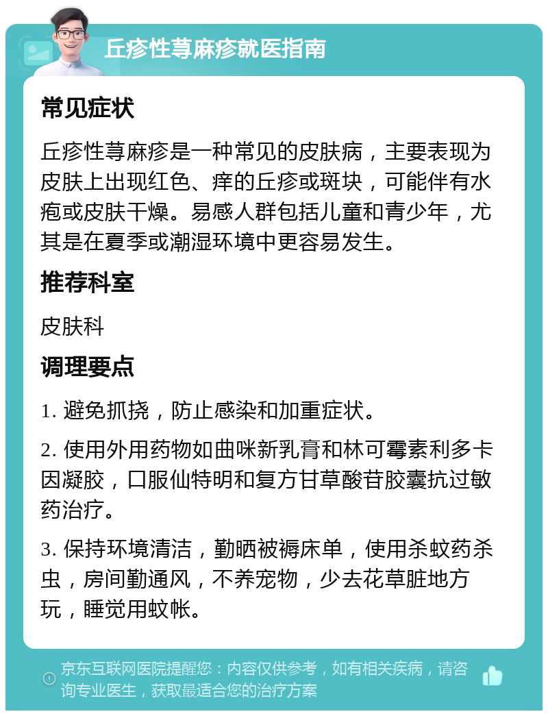 丘疹性荨麻疹就医指南 常见症状 丘疹性荨麻疹是一种常见的皮肤病，主要表现为皮肤上出现红色、痒的丘疹或斑块，可能伴有水疱或皮肤干燥。易感人群包括儿童和青少年，尤其是在夏季或潮湿环境中更容易发生。 推荐科室 皮肤科 调理要点 1. 避免抓挠，防止感染和加重症状。 2. 使用外用药物如曲咪新乳膏和林可霉素利多卡因凝胶，口服仙特明和复方甘草酸苷胶囊抗过敏药治疗。 3. 保持环境清洁，勤晒被褥床单，使用杀蚊药杀虫，房间勤通风，不养宠物，少去花草脏地方玩，睡觉用蚊帐。