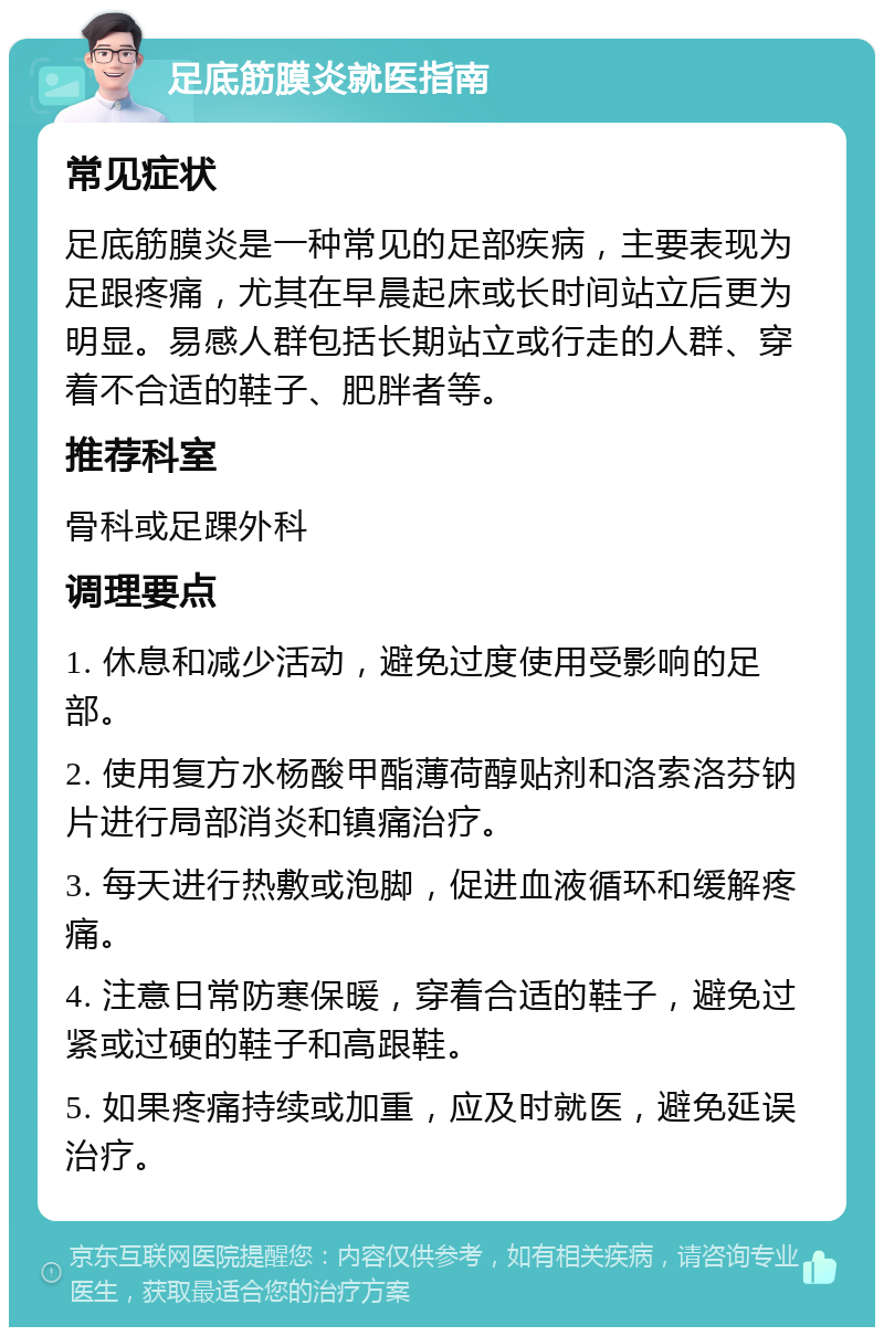 足底筋膜炎就医指南 常见症状 足底筋膜炎是一种常见的足部疾病，主要表现为足跟疼痛，尤其在早晨起床或长时间站立后更为明显。易感人群包括长期站立或行走的人群、穿着不合适的鞋子、肥胖者等。 推荐科室 骨科或足踝外科 调理要点 1. 休息和减少活动，避免过度使用受影响的足部。 2. 使用复方水杨酸甲酯薄荷醇贴剂和洛索洛芬钠片进行局部消炎和镇痛治疗。 3. 每天进行热敷或泡脚，促进血液循环和缓解疼痛。 4. 注意日常防寒保暖，穿着合适的鞋子，避免过紧或过硬的鞋子和高跟鞋。 5. 如果疼痛持续或加重，应及时就医，避免延误治疗。