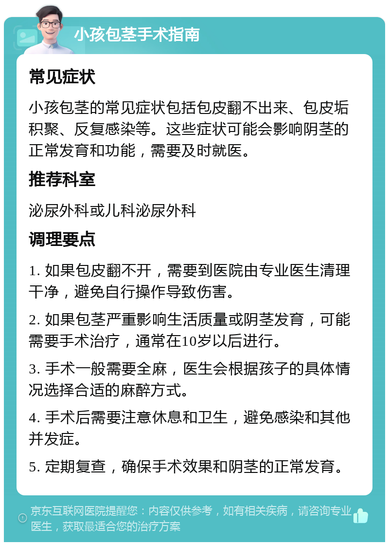 小孩包茎手术指南 常见症状 小孩包茎的常见症状包括包皮翻不出来、包皮垢积聚、反复感染等。这些症状可能会影响阴茎的正常发育和功能，需要及时就医。 推荐科室 泌尿外科或儿科泌尿外科 调理要点 1. 如果包皮翻不开，需要到医院由专业医生清理干净，避免自行操作导致伤害。 2. 如果包茎严重影响生活质量或阴茎发育，可能需要手术治疗，通常在10岁以后进行。 3. 手术一般需要全麻，医生会根据孩子的具体情况选择合适的麻醉方式。 4. 手术后需要注意休息和卫生，避免感染和其他并发症。 5. 定期复查，确保手术效果和阴茎的正常发育。