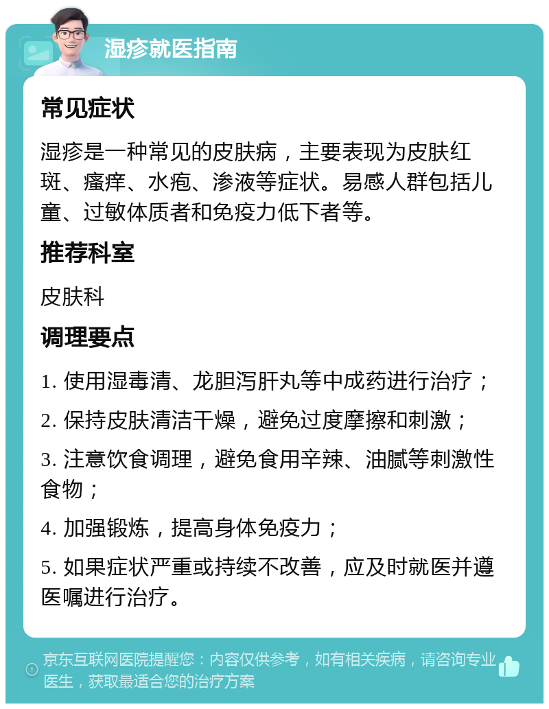 湿疹就医指南 常见症状 湿疹是一种常见的皮肤病，主要表现为皮肤红斑、瘙痒、水疱、渗液等症状。易感人群包括儿童、过敏体质者和免疫力低下者等。 推荐科室 皮肤科 调理要点 1. 使用湿毒清、龙胆泻肝丸等中成药进行治疗； 2. 保持皮肤清洁干燥，避免过度摩擦和刺激； 3. 注意饮食调理，避免食用辛辣、油腻等刺激性食物； 4. 加强锻炼，提高身体免疫力； 5. 如果症状严重或持续不改善，应及时就医并遵医嘱进行治疗。