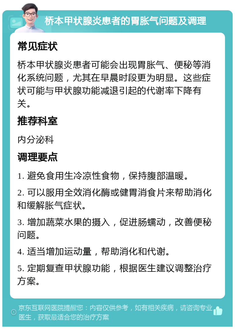 桥本甲状腺炎患者的胃胀气问题及调理 常见症状 桥本甲状腺炎患者可能会出现胃胀气、便秘等消化系统问题，尤其在早晨时段更为明显。这些症状可能与甲状腺功能减退引起的代谢率下降有关。 推荐科室 内分泌科 调理要点 1. 避免食用生冷凉性食物，保持腹部温暖。 2. 可以服用全效消化酶或健胃消食片来帮助消化和缓解胀气症状。 3. 增加蔬菜水果的摄入，促进肠蠕动，改善便秘问题。 4. 适当增加运动量，帮助消化和代谢。 5. 定期复查甲状腺功能，根据医生建议调整治疗方案。