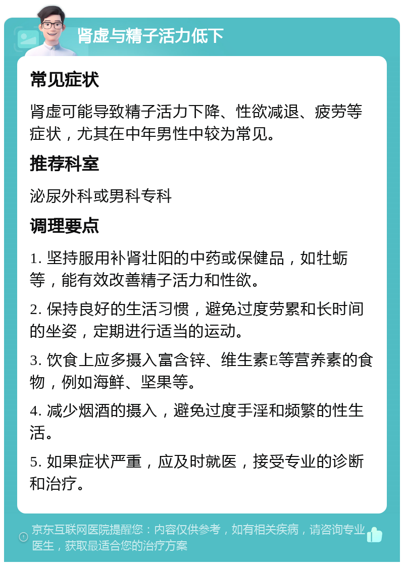 肾虚与精子活力低下 常见症状 肾虚可能导致精子活力下降、性欲减退、疲劳等症状，尤其在中年男性中较为常见。 推荐科室 泌尿外科或男科专科 调理要点 1. 坚持服用补肾壮阳的中药或保健品，如牡蛎等，能有效改善精子活力和性欲。 2. 保持良好的生活习惯，避免过度劳累和长时间的坐姿，定期进行适当的运动。 3. 饮食上应多摄入富含锌、维生素E等营养素的食物，例如海鲜、坚果等。 4. 减少烟酒的摄入，避免过度手淫和频繁的性生活。 5. 如果症状严重，应及时就医，接受专业的诊断和治疗。