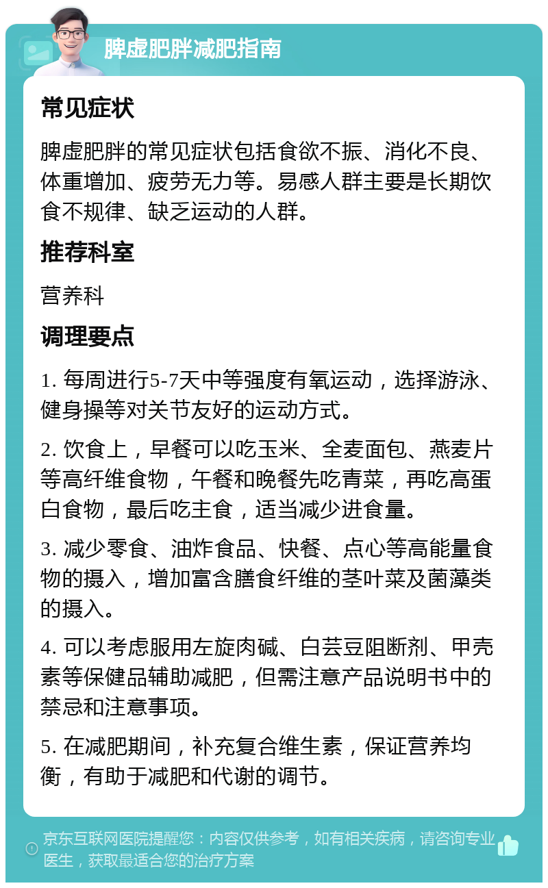 脾虚肥胖减肥指南 常见症状 脾虚肥胖的常见症状包括食欲不振、消化不良、体重增加、疲劳无力等。易感人群主要是长期饮食不规律、缺乏运动的人群。 推荐科室 营养科 调理要点 1. 每周进行5-7天中等强度有氧运动，选择游泳、健身操等对关节友好的运动方式。 2. 饮食上，早餐可以吃玉米、全麦面包、燕麦片等高纤维食物，午餐和晚餐先吃青菜，再吃高蛋白食物，最后吃主食，适当减少进食量。 3. 减少零食、油炸食品、快餐、点心等高能量食物的摄入，增加富含膳食纤维的茎叶菜及菌藻类的摄入。 4. 可以考虑服用左旋肉碱、白芸豆阻断剂、甲壳素等保健品辅助减肥，但需注意产品说明书中的禁忌和注意事项。 5. 在减肥期间，补充复合维生素，保证营养均衡，有助于减肥和代谢的调节。