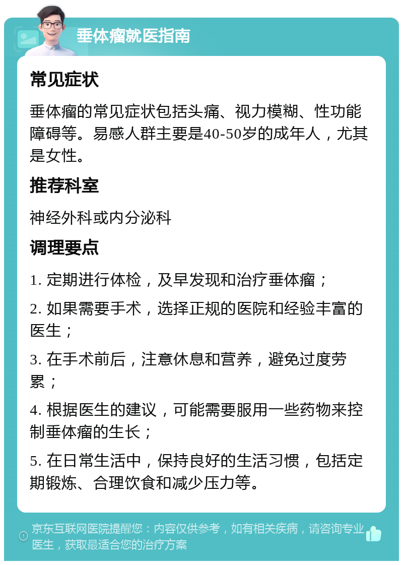 垂体瘤就医指南 常见症状 垂体瘤的常见症状包括头痛、视力模糊、性功能障碍等。易感人群主要是40-50岁的成年人，尤其是女性。 推荐科室 神经外科或内分泌科 调理要点 1. 定期进行体检，及早发现和治疗垂体瘤； 2. 如果需要手术，选择正规的医院和经验丰富的医生； 3. 在手术前后，注意休息和营养，避免过度劳累； 4. 根据医生的建议，可能需要服用一些药物来控制垂体瘤的生长； 5. 在日常生活中，保持良好的生活习惯，包括定期锻炼、合理饮食和减少压力等。