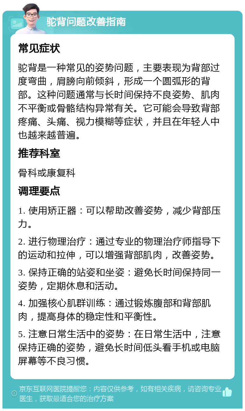 驼背问题改善指南 常见症状 驼背是一种常见的姿势问题，主要表现为背部过度弯曲，肩膀向前倾斜，形成一个圆弧形的背部。这种问题通常与长时间保持不良姿势、肌肉不平衡或骨骼结构异常有关。它可能会导致背部疼痛、头痛、视力模糊等症状，并且在年轻人中也越来越普遍。 推荐科室 骨科或康复科 调理要点 1. 使用矫正器：可以帮助改善姿势，减少背部压力。 2. 进行物理治疗：通过专业的物理治疗师指导下的运动和拉伸，可以增强背部肌肉，改善姿势。 3. 保持正确的站姿和坐姿：避免长时间保持同一姿势，定期休息和活动。 4. 加强核心肌群训练：通过锻炼腹部和背部肌肉，提高身体的稳定性和平衡性。 5. 注意日常生活中的姿势：在日常生活中，注意保持正确的姿势，避免长时间低头看手机或电脑屏幕等不良习惯。