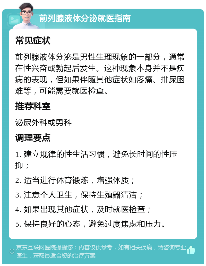 前列腺液体分泌就医指南 常见症状 前列腺液体分泌是男性生理现象的一部分，通常在性兴奋或勃起后发生。这种现象本身并不是疾病的表现，但如果伴随其他症状如疼痛、排尿困难等，可能需要就医检查。 推荐科室 泌尿外科或男科 调理要点 1. 建立规律的性生活习惯，避免长时间的性压抑； 2. 适当进行体育锻炼，增强体质； 3. 注意个人卫生，保持生殖器清洁； 4. 如果出现其他症状，及时就医检查； 5. 保持良好的心态，避免过度焦虑和压力。