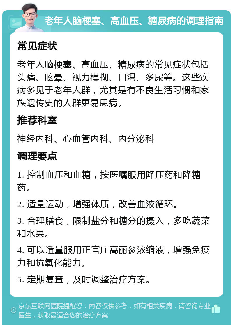 老年人脑梗塞、高血压、糖尿病的调理指南 常见症状 老年人脑梗塞、高血压、糖尿病的常见症状包括头痛、眩晕、视力模糊、口渴、多尿等。这些疾病多见于老年人群，尤其是有不良生活习惯和家族遗传史的人群更易患病。 推荐科室 神经内科、心血管内科、内分泌科 调理要点 1. 控制血压和血糖，按医嘱服用降压药和降糖药。 2. 适量运动，增强体质，改善血液循环。 3. 合理膳食，限制盐分和糖分的摄入，多吃蔬菜和水果。 4. 可以适量服用正官庄高丽参浓缩液，增强免疫力和抗氧化能力。 5. 定期复查，及时调整治疗方案。