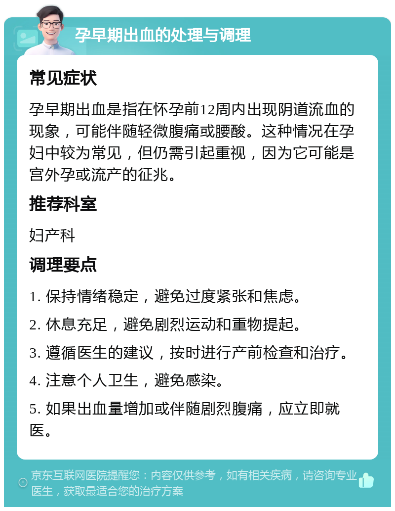 孕早期出血的处理与调理 常见症状 孕早期出血是指在怀孕前12周内出现阴道流血的现象，可能伴随轻微腹痛或腰酸。这种情况在孕妇中较为常见，但仍需引起重视，因为它可能是宫外孕或流产的征兆。 推荐科室 妇产科 调理要点 1. 保持情绪稳定，避免过度紧张和焦虑。 2. 休息充足，避免剧烈运动和重物提起。 3. 遵循医生的建议，按时进行产前检查和治疗。 4. 注意个人卫生，避免感染。 5. 如果出血量增加或伴随剧烈腹痛，应立即就医。