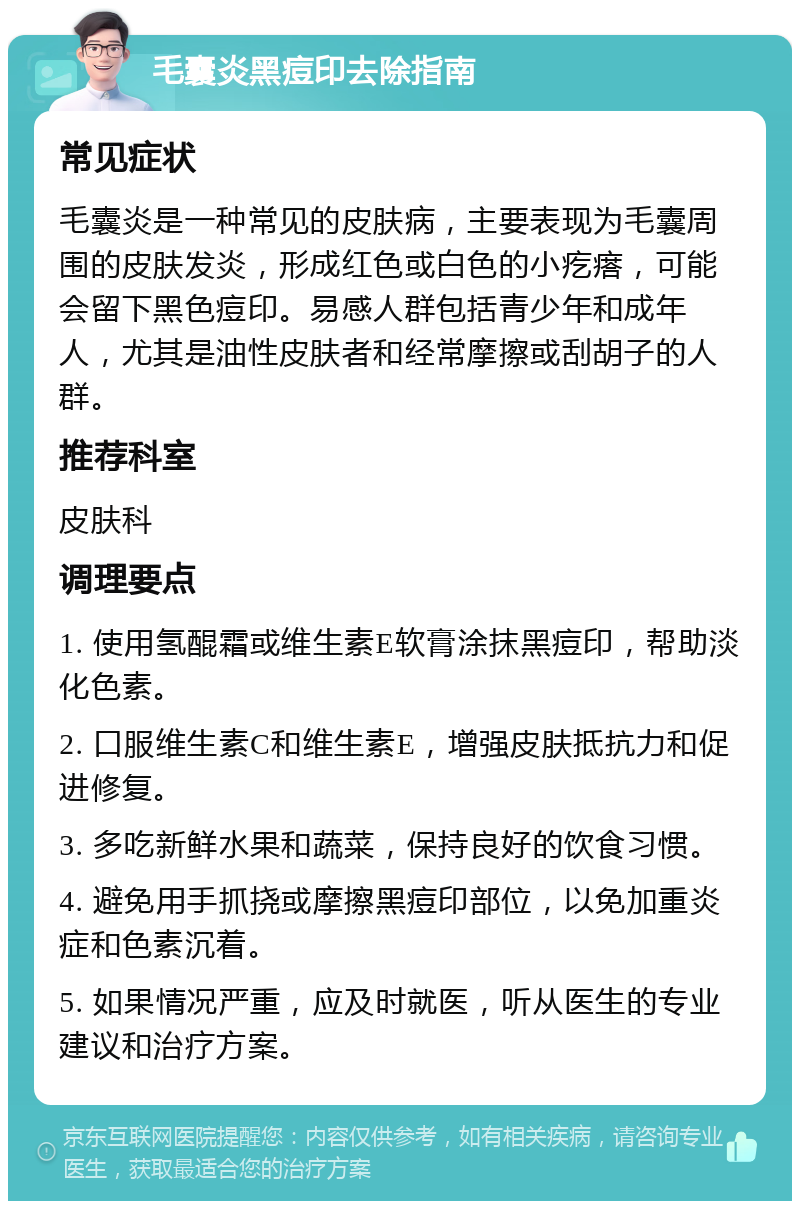 毛囊炎黑痘印去除指南 常见症状 毛囊炎是一种常见的皮肤病，主要表现为毛囊周围的皮肤发炎，形成红色或白色的小疙瘩，可能会留下黑色痘印。易感人群包括青少年和成年人，尤其是油性皮肤者和经常摩擦或刮胡子的人群。 推荐科室 皮肤科 调理要点 1. 使用氢醌霜或维生素E软膏涂抹黑痘印，帮助淡化色素。 2. 口服维生素C和维生素E，增强皮肤抵抗力和促进修复。 3. 多吃新鲜水果和蔬菜，保持良好的饮食习惯。 4. 避免用手抓挠或摩擦黑痘印部位，以免加重炎症和色素沉着。 5. 如果情况严重，应及时就医，听从医生的专业建议和治疗方案。