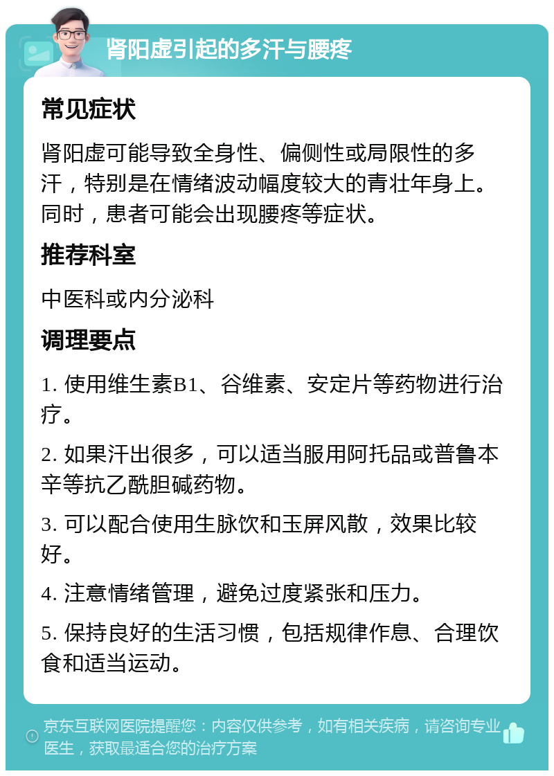 肾阳虚引起的多汗与腰疼 常见症状 肾阳虚可能导致全身性、偏侧性或局限性的多汗，特别是在情绪波动幅度较大的青壮年身上。同时，患者可能会出现腰疼等症状。 推荐科室 中医科或内分泌科 调理要点 1. 使用维生素B1、谷维素、安定片等药物进行治疗。 2. 如果汗出很多，可以适当服用阿托品或普鲁本辛等抗乙酰胆碱药物。 3. 可以配合使用生脉饮和玉屏风散，效果比较好。 4. 注意情绪管理，避免过度紧张和压力。 5. 保持良好的生活习惯，包括规律作息、合理饮食和适当运动。