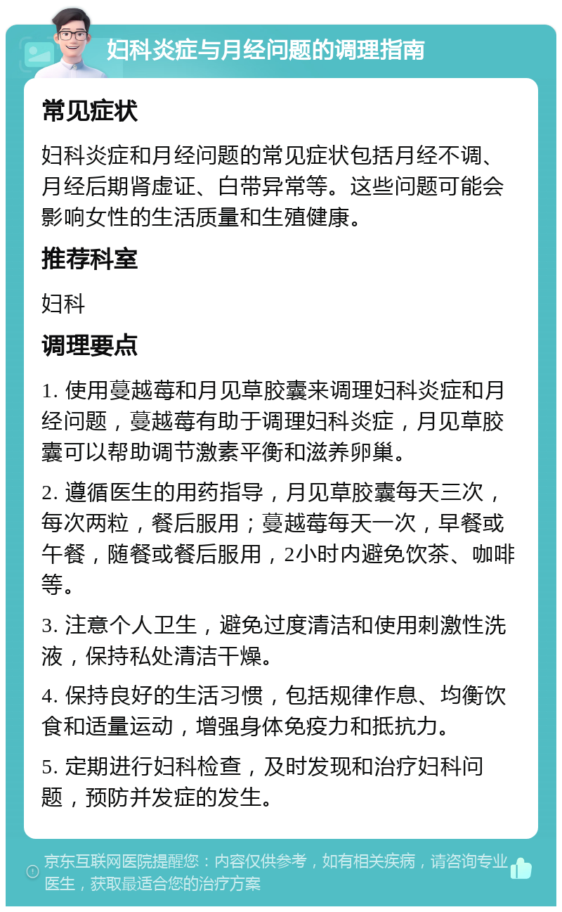 妇科炎症与月经问题的调理指南 常见症状 妇科炎症和月经问题的常见症状包括月经不调、月经后期肾虚证、白带异常等。这些问题可能会影响女性的生活质量和生殖健康。 推荐科室 妇科 调理要点 1. 使用蔓越莓和月见草胶囊来调理妇科炎症和月经问题，蔓越莓有助于调理妇科炎症，月见草胶囊可以帮助调节激素平衡和滋养卵巢。 2. 遵循医生的用药指导，月见草胶囊每天三次，每次两粒，餐后服用；蔓越莓每天一次，早餐或午餐，随餐或餐后服用，2小时内避免饮茶、咖啡等。 3. 注意个人卫生，避免过度清洁和使用刺激性洗液，保持私处清洁干燥。 4. 保持良好的生活习惯，包括规律作息、均衡饮食和适量运动，增强身体免疫力和抵抗力。 5. 定期进行妇科检查，及时发现和治疗妇科问题，预防并发症的发生。