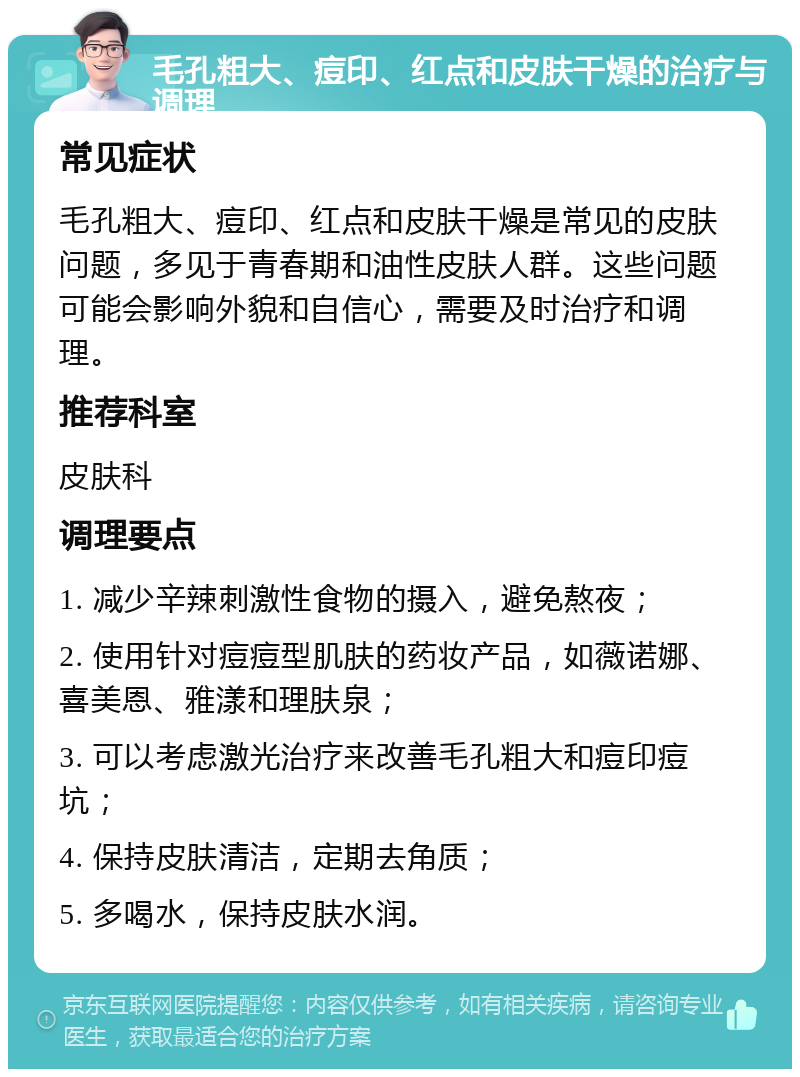 毛孔粗大、痘印、红点和皮肤干燥的治疗与调理 常见症状 毛孔粗大、痘印、红点和皮肤干燥是常见的皮肤问题，多见于青春期和油性皮肤人群。这些问题可能会影响外貌和自信心，需要及时治疗和调理。 推荐科室 皮肤科 调理要点 1. 减少辛辣刺激性食物的摄入，避免熬夜； 2. 使用针对痘痘型肌肤的药妆产品，如薇诺娜、喜美恩、雅漾和理肤泉； 3. 可以考虑激光治疗来改善毛孔粗大和痘印痘坑； 4. 保持皮肤清洁，定期去角质； 5. 多喝水，保持皮肤水润。