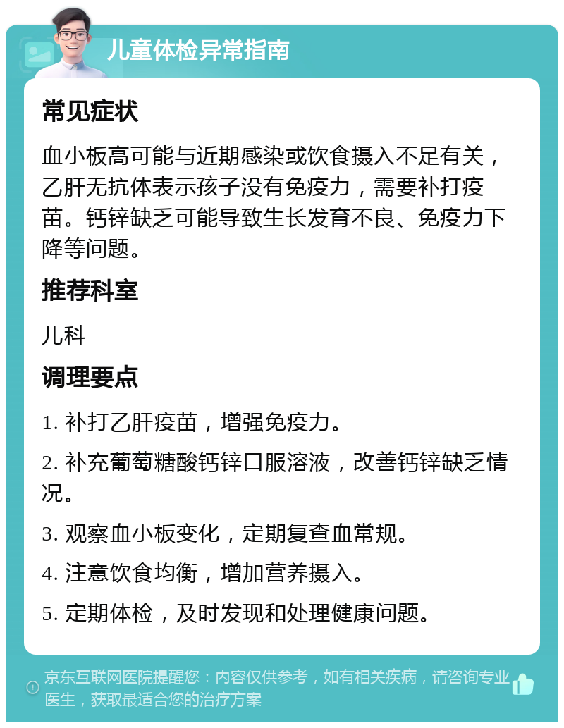 儿童体检异常指南 常见症状 血小板高可能与近期感染或饮食摄入不足有关，乙肝无抗体表示孩子没有免疫力，需要补打疫苗。钙锌缺乏可能导致生长发育不良、免疫力下降等问题。 推荐科室 儿科 调理要点 1. 补打乙肝疫苗，增强免疫力。 2. 补充葡萄糖酸钙锌口服溶液，改善钙锌缺乏情况。 3. 观察血小板变化，定期复查血常规。 4. 注意饮食均衡，增加营养摄入。 5. 定期体检，及时发现和处理健康问题。