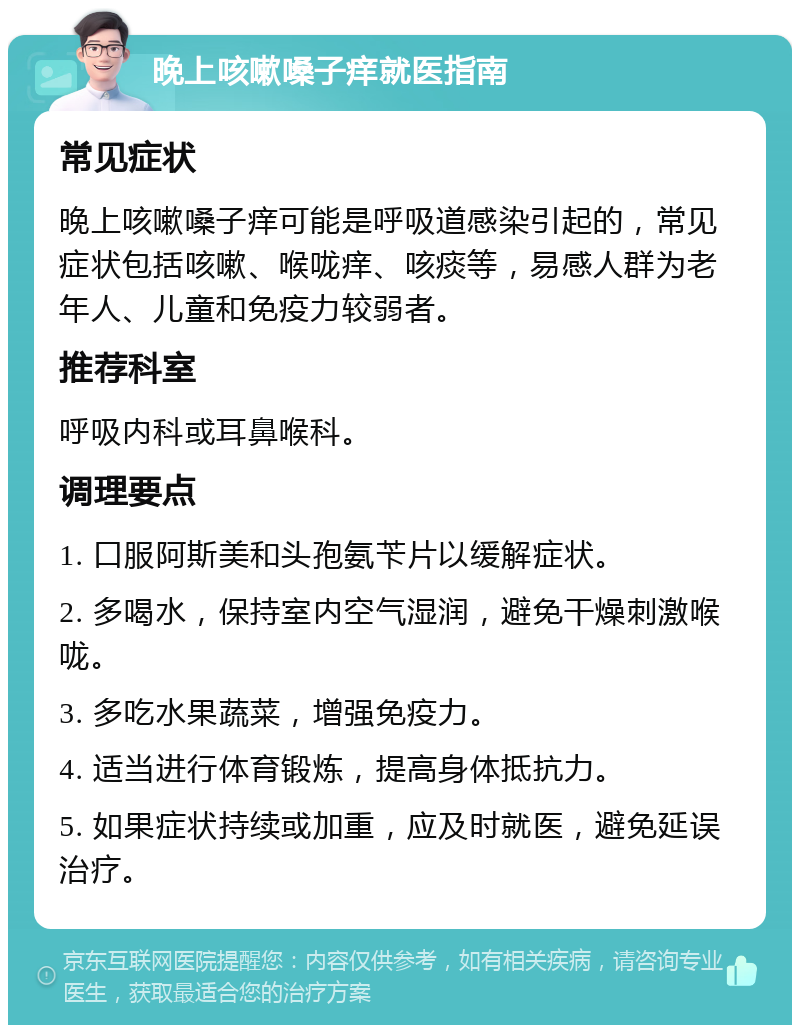 晚上咳嗽嗓子痒就医指南 常见症状 晚上咳嗽嗓子痒可能是呼吸道感染引起的，常见症状包括咳嗽、喉咙痒、咳痰等，易感人群为老年人、儿童和免疫力较弱者。 推荐科室 呼吸内科或耳鼻喉科。 调理要点 1. 口服阿斯美和头孢氨苄片以缓解症状。 2. 多喝水，保持室内空气湿润，避免干燥刺激喉咙。 3. 多吃水果蔬菜，增强免疫力。 4. 适当进行体育锻炼，提高身体抵抗力。 5. 如果症状持续或加重，应及时就医，避免延误治疗。