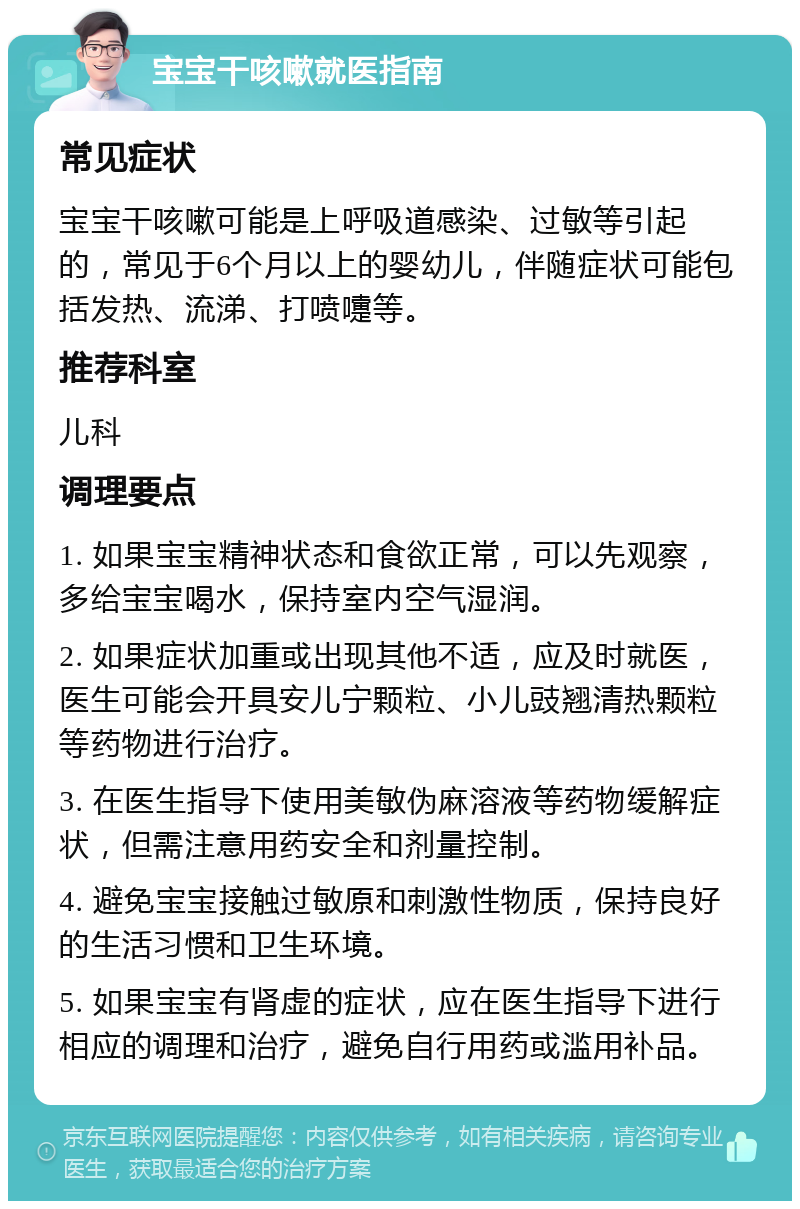 宝宝干咳嗽就医指南 常见症状 宝宝干咳嗽可能是上呼吸道感染、过敏等引起的，常见于6个月以上的婴幼儿，伴随症状可能包括发热、流涕、打喷嚏等。 推荐科室 儿科 调理要点 1. 如果宝宝精神状态和食欲正常，可以先观察，多给宝宝喝水，保持室内空气湿润。 2. 如果症状加重或出现其他不适，应及时就医，医生可能会开具安儿宁颗粒、小儿豉翘清热颗粒等药物进行治疗。 3. 在医生指导下使用美敏伪麻溶液等药物缓解症状，但需注意用药安全和剂量控制。 4. 避免宝宝接触过敏原和刺激性物质，保持良好的生活习惯和卫生环境。 5. 如果宝宝有肾虚的症状，应在医生指导下进行相应的调理和治疗，避免自行用药或滥用补品。