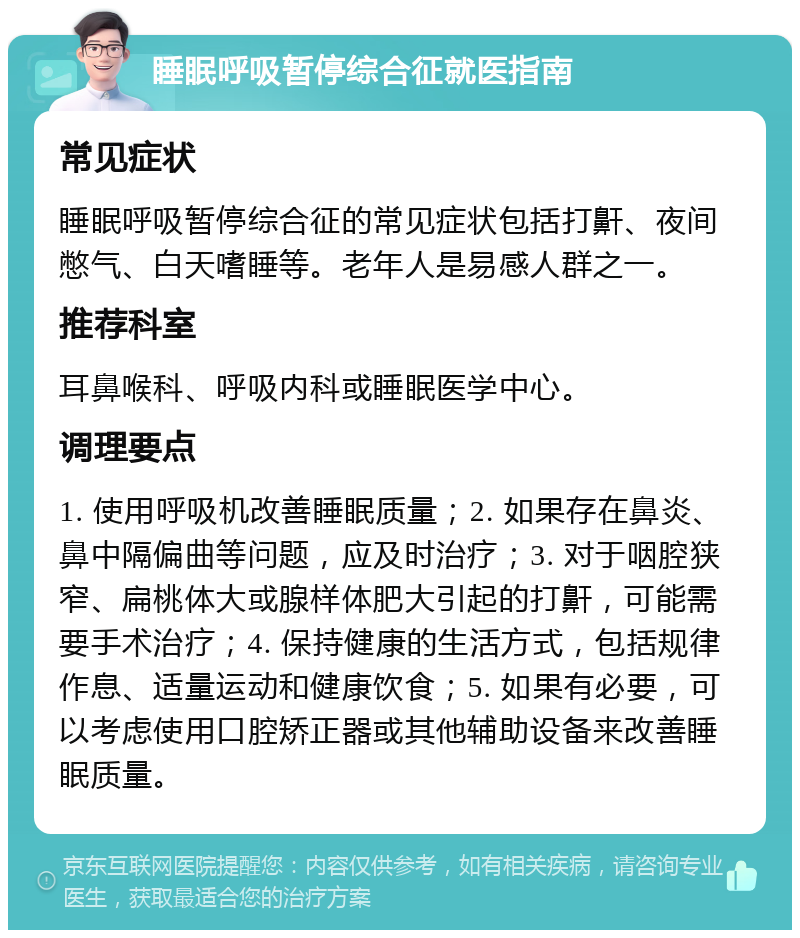 睡眠呼吸暂停综合征就医指南 常见症状 睡眠呼吸暂停综合征的常见症状包括打鼾、夜间憋气、白天嗜睡等。老年人是易感人群之一。 推荐科室 耳鼻喉科、呼吸内科或睡眠医学中心。 调理要点 1. 使用呼吸机改善睡眠质量；2. 如果存在鼻炎、鼻中隔偏曲等问题，应及时治疗；3. 对于咽腔狭窄、扁桃体大或腺样体肥大引起的打鼾，可能需要手术治疗；4. 保持健康的生活方式，包括规律作息、适量运动和健康饮食；5. 如果有必要，可以考虑使用口腔矫正器或其他辅助设备来改善睡眠质量。