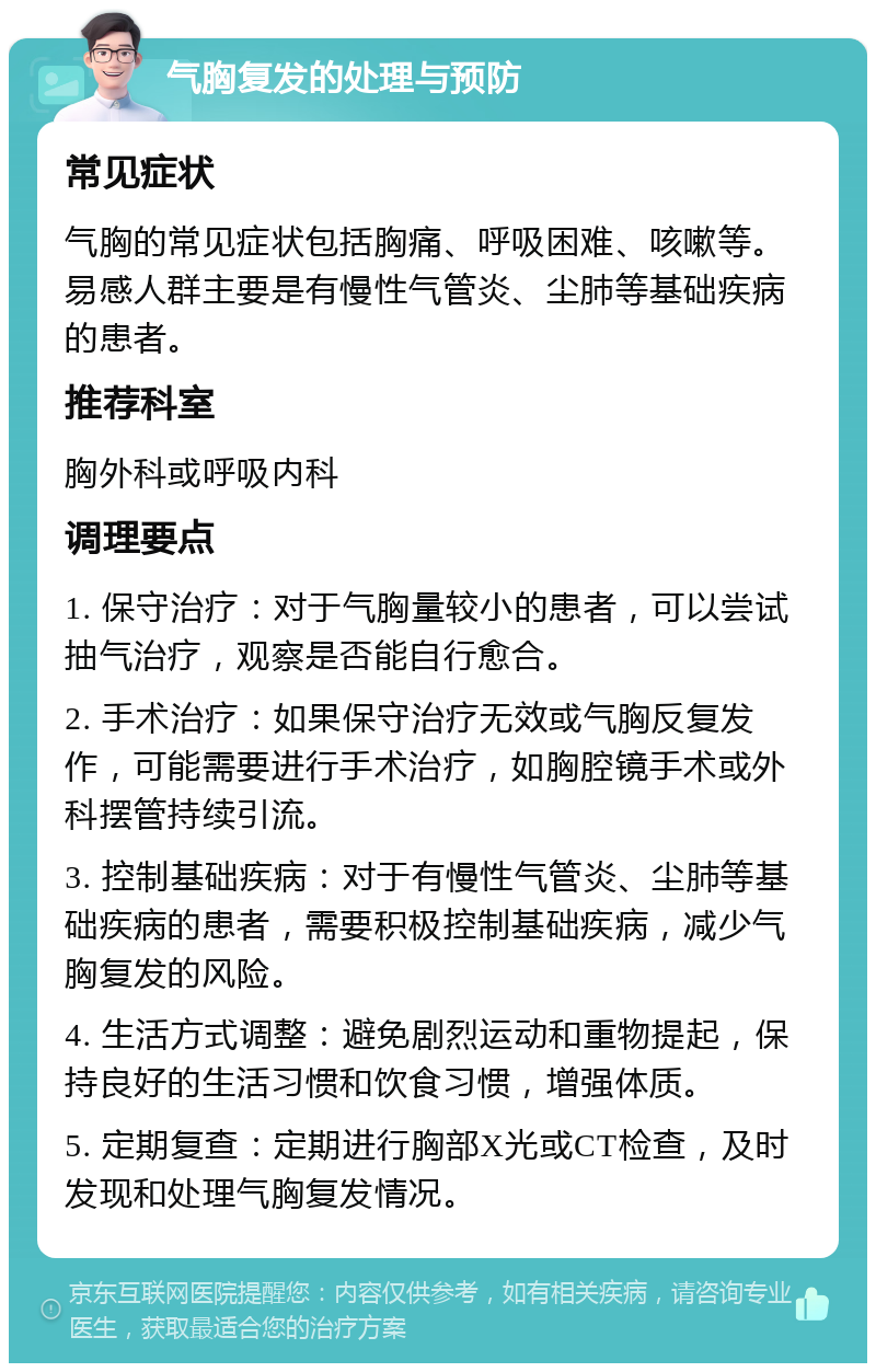 气胸复发的处理与预防 常见症状 气胸的常见症状包括胸痛、呼吸困难、咳嗽等。易感人群主要是有慢性气管炎、尘肺等基础疾病的患者。 推荐科室 胸外科或呼吸内科 调理要点 1. 保守治疗：对于气胸量较小的患者，可以尝试抽气治疗，观察是否能自行愈合。 2. 手术治疗：如果保守治疗无效或气胸反复发作，可能需要进行手术治疗，如胸腔镜手术或外科摆管持续引流。 3. 控制基础疾病：对于有慢性气管炎、尘肺等基础疾病的患者，需要积极控制基础疾病，减少气胸复发的风险。 4. 生活方式调整：避免剧烈运动和重物提起，保持良好的生活习惯和饮食习惯，增强体质。 5. 定期复查：定期进行胸部X光或CT检查，及时发现和处理气胸复发情况。