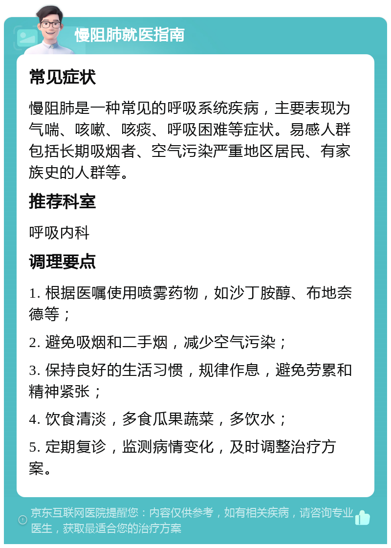 慢阻肺就医指南 常见症状 慢阻肺是一种常见的呼吸系统疾病，主要表现为气喘、咳嗽、咳痰、呼吸困难等症状。易感人群包括长期吸烟者、空气污染严重地区居民、有家族史的人群等。 推荐科室 呼吸内科 调理要点 1. 根据医嘱使用喷雾药物，如沙丁胺醇、布地奈德等； 2. 避免吸烟和二手烟，减少空气污染； 3. 保持良好的生活习惯，规律作息，避免劳累和精神紧张； 4. 饮食清淡，多食瓜果蔬菜，多饮水； 5. 定期复诊，监测病情变化，及时调整治疗方案。