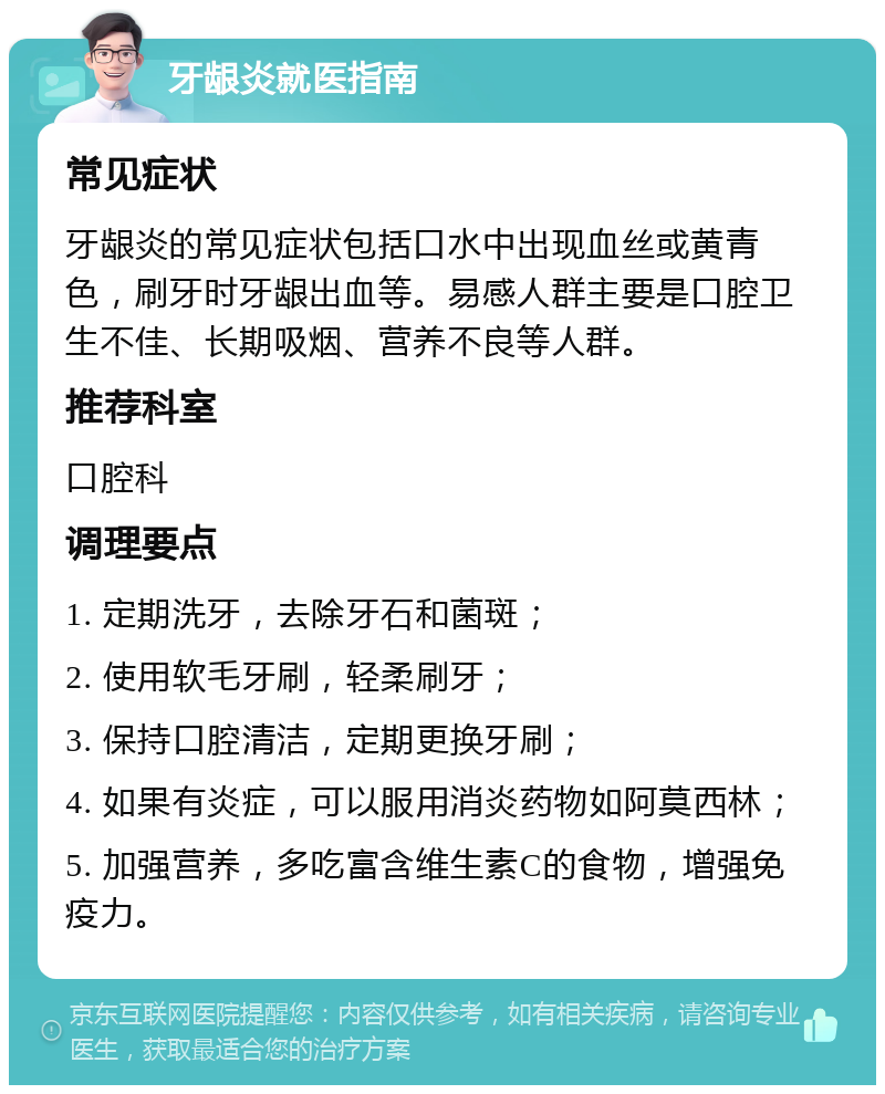 牙龈炎就医指南 常见症状 牙龈炎的常见症状包括口水中出现血丝或黄青色，刷牙时牙龈出血等。易感人群主要是口腔卫生不佳、长期吸烟、营养不良等人群。 推荐科室 口腔科 调理要点 1. 定期洗牙，去除牙石和菌斑； 2. 使用软毛牙刷，轻柔刷牙； 3. 保持口腔清洁，定期更换牙刷； 4. 如果有炎症，可以服用消炎药物如阿莫西林； 5. 加强营养，多吃富含维生素C的食物，增强免疫力。