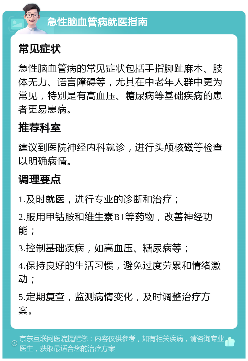 急性脑血管病就医指南 常见症状 急性脑血管病的常见症状包括手指脚趾麻木、肢体无力、语言障碍等，尤其在中老年人群中更为常见，特别是有高血压、糖尿病等基础疾病的患者更易患病。 推荐科室 建议到医院神经内科就诊，进行头颅核磁等检查以明确病情。 调理要点 1.及时就医，进行专业的诊断和治疗； 2.服用甲钴胺和维生素B1等药物，改善神经功能； 3.控制基础疾病，如高血压、糖尿病等； 4.保持良好的生活习惯，避免过度劳累和情绪激动； 5.定期复查，监测病情变化，及时调整治疗方案。