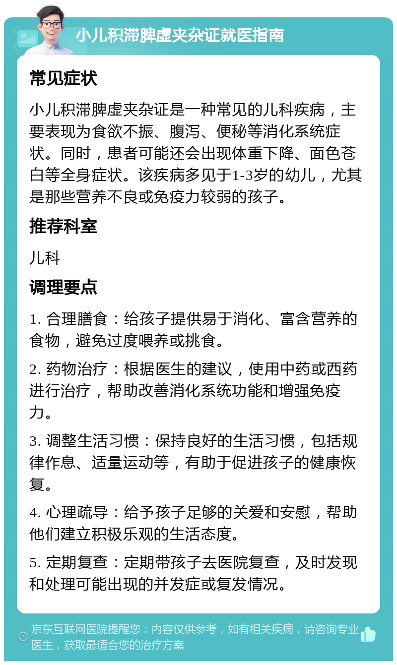 小儿积滞脾虚夹杂证就医指南 常见症状 小儿积滞脾虚夹杂证是一种常见的儿科疾病，主要表现为食欲不振、腹泻、便秘等消化系统症状。同时，患者可能还会出现体重下降、面色苍白等全身症状。该疾病多见于1-3岁的幼儿，尤其是那些营养不良或免疫力较弱的孩子。 推荐科室 儿科 调理要点 1. 合理膳食：给孩子提供易于消化、富含营养的食物，避免过度喂养或挑食。 2. 药物治疗：根据医生的建议，使用中药或西药进行治疗，帮助改善消化系统功能和增强免疫力。 3. 调整生活习惯：保持良好的生活习惯，包括规律作息、适量运动等，有助于促进孩子的健康恢复。 4. 心理疏导：给予孩子足够的关爱和安慰，帮助他们建立积极乐观的生活态度。 5. 定期复查：定期带孩子去医院复查，及时发现和处理可能出现的并发症或复发情况。