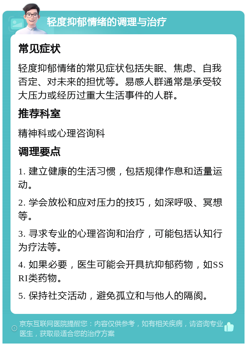 轻度抑郁情绪的调理与治疗 常见症状 轻度抑郁情绪的常见症状包括失眠、焦虑、自我否定、对未来的担忧等。易感人群通常是承受较大压力或经历过重大生活事件的人群。 推荐科室 精神科或心理咨询科 调理要点 1. 建立健康的生活习惯，包括规律作息和适量运动。 2. 学会放松和应对压力的技巧，如深呼吸、冥想等。 3. 寻求专业的心理咨询和治疗，可能包括认知行为疗法等。 4. 如果必要，医生可能会开具抗抑郁药物，如SSRI类药物。 5. 保持社交活动，避免孤立和与他人的隔阂。