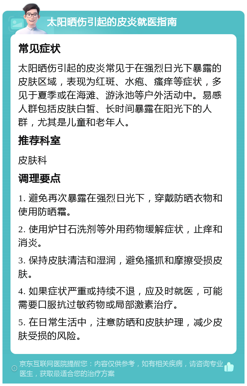 太阳晒伤引起的皮炎就医指南 常见症状 太阳晒伤引起的皮炎常见于在强烈日光下暴露的皮肤区域，表现为红斑、水疱、瘙痒等症状，多见于夏季或在海滩、游泳池等户外活动中。易感人群包括皮肤白皙、长时间暴露在阳光下的人群，尤其是儿童和老年人。 推荐科室 皮肤科 调理要点 1. 避免再次暴露在强烈日光下，穿戴防晒衣物和使用防晒霜。 2. 使用炉甘石洗剂等外用药物缓解症状，止痒和消炎。 3. 保持皮肤清洁和湿润，避免搔抓和摩擦受损皮肤。 4. 如果症状严重或持续不退，应及时就医，可能需要口服抗过敏药物或局部激素治疗。 5. 在日常生活中，注意防晒和皮肤护理，减少皮肤受损的风险。